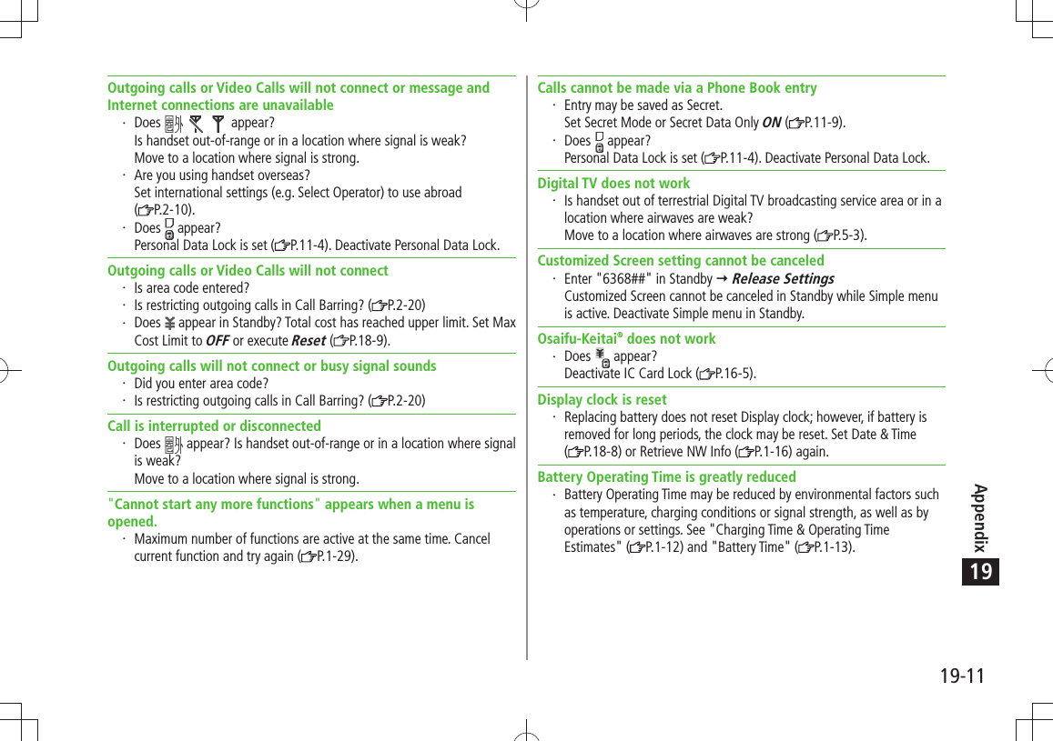 Appendix19-1119Outgoing calls or Video Calls will not connect or message and Internet connections are unavailableDoes       appear? Is handset out-of-range or in a location where signal is weak? Move to a location where signal is strong.Are you using handset overseas? Set international settings (e.g. Select Operator) to use abroad  (P.2-10).Does   appear? Personal Data Lock is set ( P.11-4). Deactivate Personal Data Lock.Outgoing calls or Video Calls will not connectIs area code entered?Is restricting outgoing calls in Call Barring? ( P.2-20)Does   appear in Standby? Total cost has reached upper limit. Set Max Cost Limit to OFF or execute Reset ( P.18-9).Outgoing calls will not connect or busy signal soundsDid you enter area code?Is restricting outgoing calls in Call Barring? ( P.2-20)Call is interrupted or disconnectedDoes   appear? Is handset out-of-range or in a location where signal is weak? Move to a location where signal is strong.&quot;Cannot start any more functions&quot; appears when a menu is opened.Maximum number of functions are active at the same time. Cancel current function and try again ( P.1-29).Calls cannot be made via a Phone Book entryEntry may be saved as Secret. Set Secret Mode or Secret Data Only ON ( P.11-9).Does   appear? Personal Data Lock is set ( P.11-4). Deactivate Personal Data Lock.Digital TV does not workIs handset out of terrestrial Digital TV broadcasting service area or in a location where airwaves are weak? Move to a location where airwaves are strong ( P.5-3).Customized Screen setting cannot be canceledEnter &quot;6368##&quot; in Standby   Release Settings Customized Screen cannot be canceled in Standby while Simple menu is active. Deactivate Simple menu in Standby.Osaifu-Keitai® does not workDoes   appear? Deactivate IC Card Lock ( P.16-5).Display clock is resetReplacing battery does not reset Display clock; however, if battery is removed for long periods, the clock may be reset. Set Date &amp; Time  (P.18-8) or Retrieve NW Info ( P.1-16) again.Battery Operating Time is greatly reducedBattery Operating Time may be reduced by environmental factors such as temperature, charging conditions or signal strength, as well as by operations or settings. See &quot;Charging Time &amp; Operating Time Estimates&quot; ( P.1-12) and &quot;Battery Time&quot; ( P.1-13).