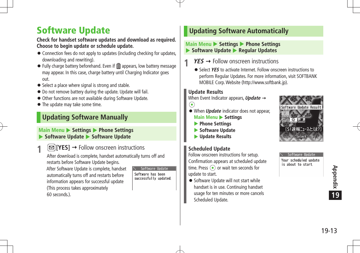 Appendix19-1319Software UpdateCheck for handset software updates and download as required. Choose to begin update or schedule update.Connection fees do not apply to updates (including checking for updates,  󱛠downloading and rewriting).Fully charge battery beforehand. Even if  󱛠 appears, low battery message may appear. In this case, charge battery until Charging Indicator goes out.Select a place where signal is strong and stable. 󱛠Do not remove battery during the update. Update will fail. 󱛠Other functions are not available during Software Update. 󱛠The update may take some time. 󱛠Updating Software ManuallyMain Menu  Settings  Phone Settings   Software Update  Software Update1 [YES]  Follow onscreen instructionsAfter download is complete, handset automatically turns off and restarts before Software Update begins.After Software Update is complete, handset  automatically turns off and restarts before  information appears for successful update  (This process takes approximately  60 seconds.).Updating Software AutomaticallyMain Menu  Settings  Phone Settings   Software Update  Regular Updates1 YES  Follow onscreen instructionsSelect  󱛠YES to activate Internet. Follow onscreen instructions to perform Regular Updates. For more information, visit SOFTBANK MOBILE Corp. Website (http://www.softbank.jp).Update ResultsWhen Event Indicator appears, Update  When  󱛠Update indicator does not appear,  Main Menu  Settings   Phone Settings   Software Update   Update ResultsScheduled UpdateFollow onscreen instructions for setup.Confirmation appears at scheduled update time. Press   or wait ten seconds for update to start.Software Update will not start while  󱛠handset is in use. Continuing handset usage for ten minutes or more cancels Scheduled Update.