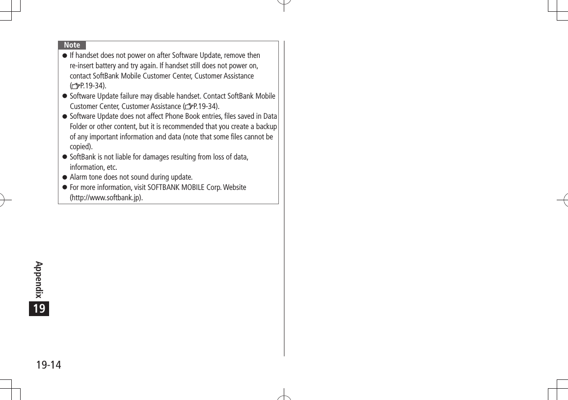 Appendix19-1419NoteIf handset does not power on after Software Update, remove then  󱛠re-insert battery and try again. If handset still does not power on, contact SoftBank Mobile Customer Center, Customer Assistance  (P.19-34).Software Update failure may disable handset. Contact SoftBank Mobile  󱛠Customer Center, Customer Assistance ( P.19-34).Software Update does not affect Phone Book entries, files saved in Data  󱛠Folder or other content, but it is recommended that you create a backup of any important information and data (note that some files cannot be copied).SoftBank is not liable for damages resulting from loss of data,  󱛠information, etc.Alarm tone does not sound during update. 󱛠For more information, visit SOFTBANK MOBILE Corp. Website   󱛠(http://www.softbank.jp).