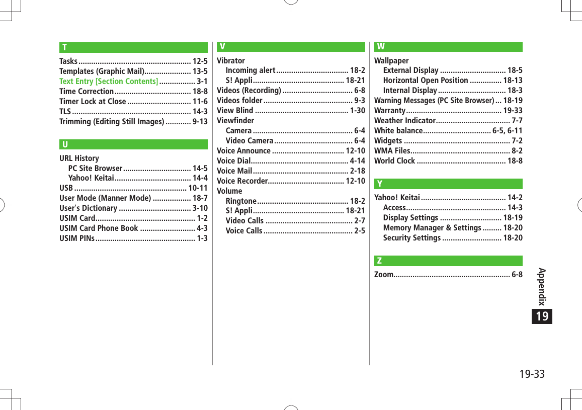 19-33Appendix19TTasks ..................................................... 12-5Templates (Graphic Mail)...................... 13-5Text Entry [Section Contents] ................. 3-1Time Correction .................................... 18-8Timer Lock at Close .............................. 11-6TLS ........................................................ 14-3Trimming (Editing Still Images) ............ 9-13UURL HistoryPC Site Browser ................................ 14-5Yahoo! Keitai .................................... 14-4USB ..................................................... 10-11User Mode (Manner Mode) .................. 18-7User&apos;s Dictionary .................................. 3-10USIM Card ............................................... 1-2USIM Card Phone Book .......................... 4-3USIM PINs ............................................... 1-3VVibratorIncoming alert .................................. 18-2S! Appli ........................................... 18-21Videos (Recording) ................................. 6-8Videos folder .......................................... 9-3View Blind ............................................ 1-30ViewfinderCamera ............................................... 6-4Video Camera ..................................... 6-4Voice Announce .................................. 12-10Voice Dial .............................................. 4-14Voice Mail ............................................. 2-18Voice Recorder.................................... 12-10VolumeRingtone ........................................... 18-2S! Appli ........................................... 18-21Video Calls ......................................... 2-7Voice Calls .......................................... 2-5WWallpaperExternal Display ............................... 18-5Horizontal Open Position ............... 18-13Internal Display ................................ 18-3Warning Messages (PC Site Browser) ... 18-19Warranty ............................................. 19-33Weather Indicator ................................... 7-7White balance ................................ 6-5, 6-11Widgets .................................................. 7-2WMA Files ............................................... 8-2World Clock .......................................... 18-8YYahoo! Keitai ........................................ 14-2Access ............................................... 14-3Display Settings ............................. 18-19Memory Manager &amp; Settings ......... 18-20Security Settings ............................ 18-20ZZoom....................................................... 6-8