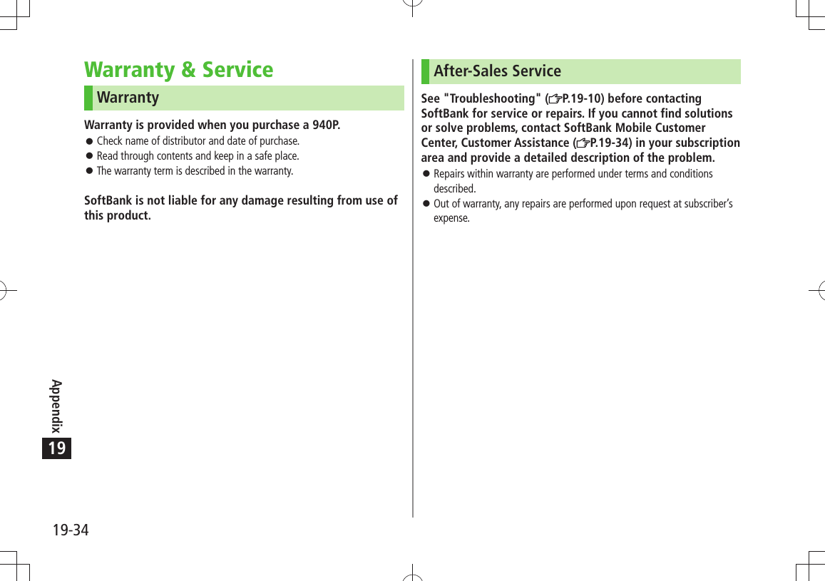 Appendix19-3419Warranty &amp; ServiceWarrantyWarranty is provided when you purchase a 940P.Check name of distributor and date of purchase. 󱛠Read through contents and keep in a safe place. 󱛠The warranty term is described in the warranty. 󱛠SoftBank is not liable for any damage resulting from use of this product.After-Sales ServiceSee &quot;Troubleshooting&quot; ( P.19-10) before contacting SoftBank for service or repairs. If you cannot find solutions or solve problems, contact SoftBank Mobile Customer Center, Customer Assistance ( P.19-34) in your subscription area and provide a detailed description of the problem.Repairs within warranty are performed under terms and conditions  󱛠described.Out of warranty, any repairs are performed upon request at subscriber’s  󱛠expense.