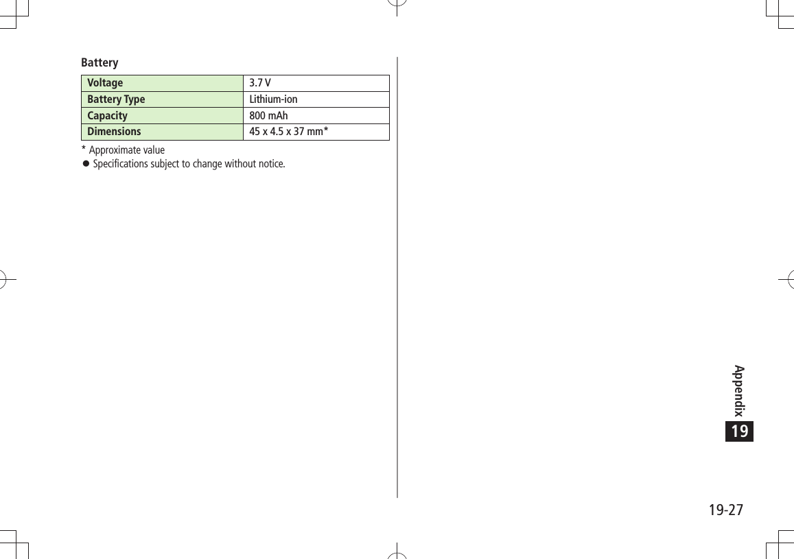 Appendix19-2719BatteryVoltage 3.7 VBattery Type Lithium-ionCapacity 800 mAhDimensions 45 x 4.5 x 37 mm** Approximate valueSpecifications subject to change without notice. 󱛠