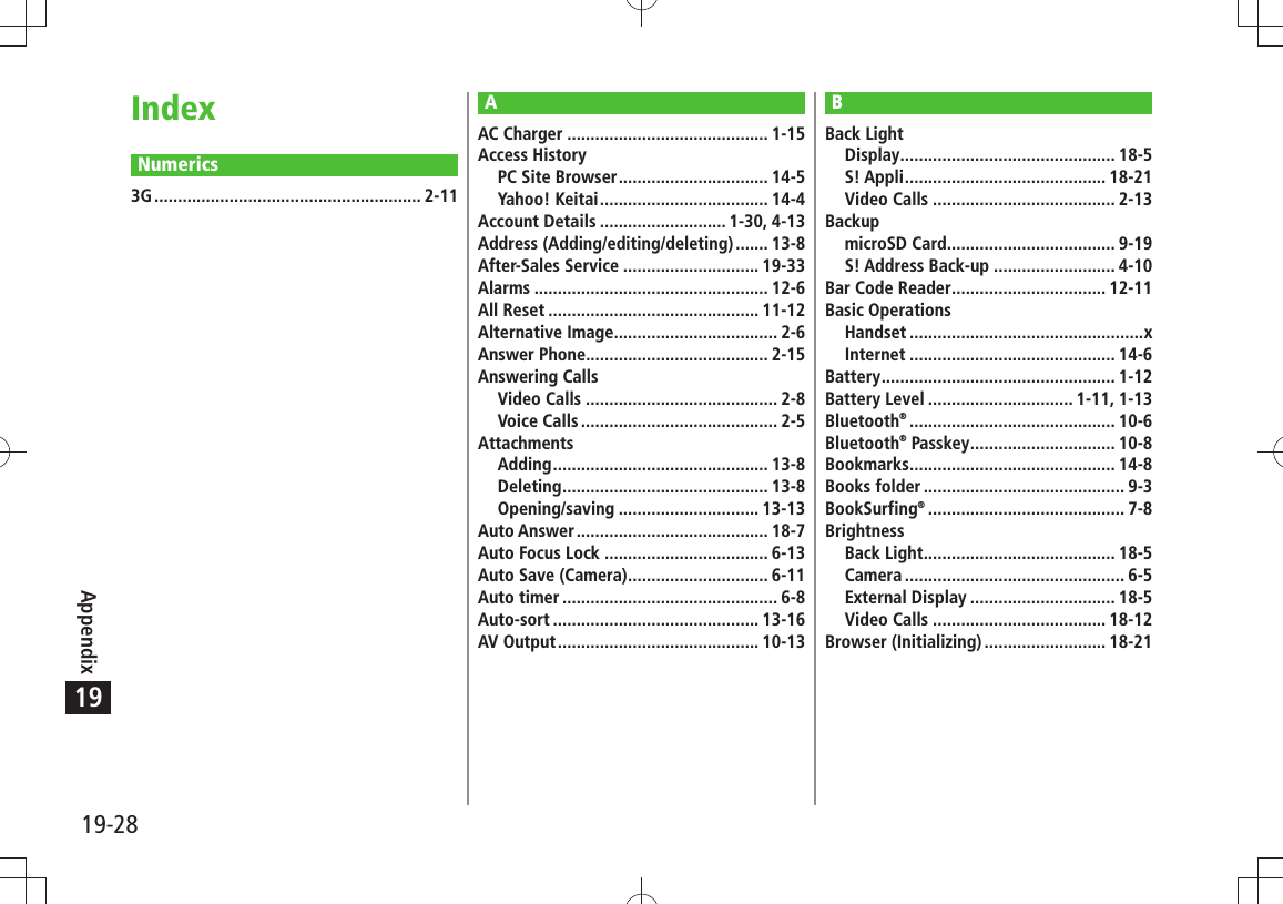 19-28Appendix19IndexNumerics3G ......................................................... 2-11BBack LightDisplay .............................................. 18-5S! Appli ........................................... 18-21Video Calls ....................................... 2-13BackupmicroSD Card .................................... 9-19S! Address Back-up .......................... 4-10Bar Code Reader ................................. 12-11Basic OperationsHandset ..................................................xInternet ............................................ 14-6Battery .................................................. 1-12Battery Level ............................... 1-11, 1-13Bluetooth® ............................................ 10-6Bluetooth® Passkey ............................... 10-8Bookmarks ............................................ 14-8Books folder ........................................... 9-3BookSurfing® .......................................... 7-8BrightnessBack Light ......................................... 18-5Camera ............................................... 6-5External Display ............................... 18-5Video Calls ..................................... 18-12Browser (Initializing) .......................... 18-21AAC Charger ........................................... 1-15Access HistoryPC Site Browser ................................ 14-5Yahoo! Keitai .................................... 14-4Account Details ........................... 1-30, 4-13Address (Adding/editing/deleting) ....... 13-8After-Sales Service ............................. 19-33Alarms .................................................. 12-6All Reset ............................................. 11-12Alternative Image................................... 2-6Answer Phone....................................... 2-15Answering CallsVideo Calls ......................................... 2-8Voice Calls .......................................... 2-5AttachmentsAdding .............................................. 13-8Deleting ............................................ 13-8Opening/saving .............................. 13-13Auto Answer ......................................... 18-7Auto Focus Lock ................................... 6-13Auto Save (Camera) .............................. 6-11Auto timer .............................................. 6-8Auto-sort ............................................ 13-16AV Output ........................................... 10-13