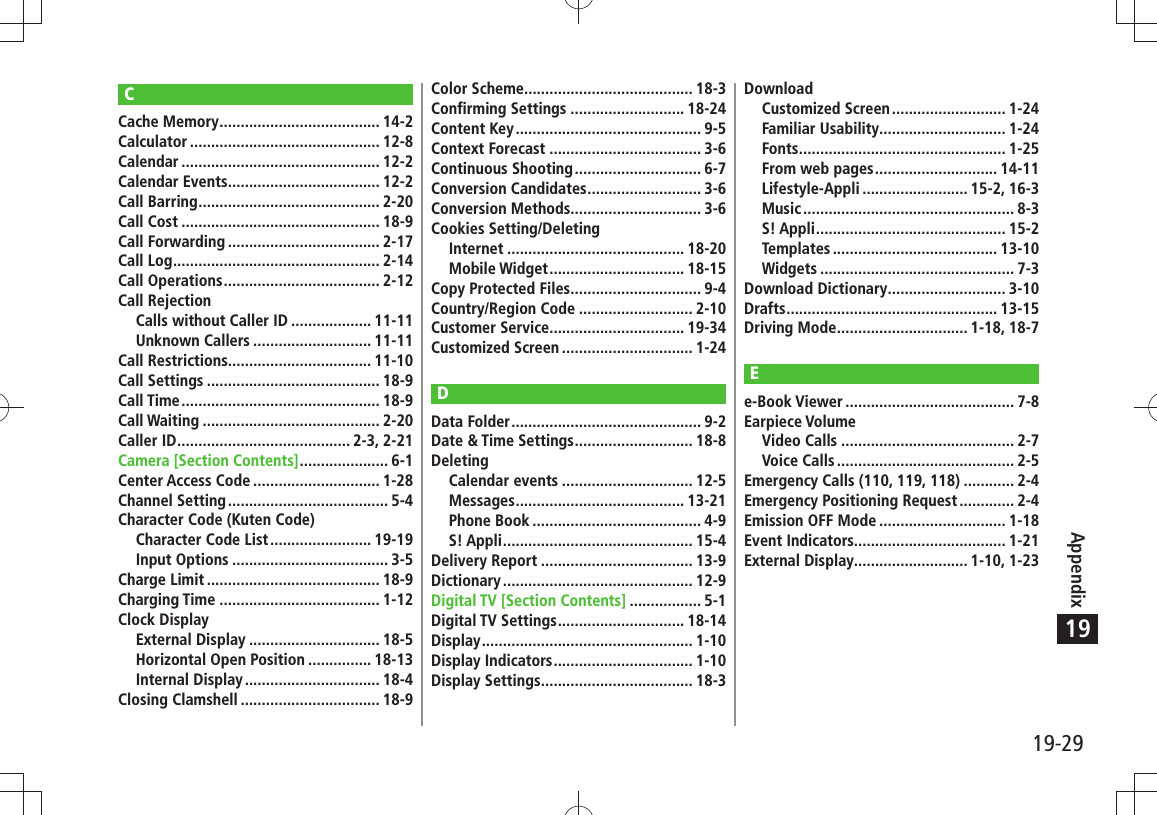 19-29Appendix19CCache Memory ...................................... 14-2Calculator ............................................. 12-8Calendar ............................................... 12-2Calendar Events .................................... 12-2Call Barring ........................................... 2-20Call Cost ............................................... 18-9Call Forwarding .................................... 2-17Call Log ................................................. 2-14Call Operations ..................................... 2-12Call RejectionCalls without Caller ID ................... 11-11Unknown Callers ............................ 11-11Call Restrictions.................................. 11-10Call Settings ......................................... 18-9Call Time ............................................... 18-9Call Waiting .......................................... 2-20Caller ID ......................................... 2-3, 2-21Camera [Section Contents] ..................... 6-1Center Access Code .............................. 1-28Channel Setting ...................................... 5-4Character Code (Kuten Code)Character Code List ........................ 19-19Input Options ..................................... 3-5Charge Limit ......................................... 18-9Charging Time ...................................... 1-12Clock DisplayExternal Display ............................... 18-5Horizontal Open Position ............... 18-13Internal Display ................................ 18-4Closing Clamshell ................................. 18-9Color Scheme........................................ 18-3Confirming Settings ........................... 18-24Content Key ............................................ 9-5Context Forecast .................................... 3-6Continuous Shooting .............................. 6-7Conversion Candidates ........................... 3-6Conversion Methods............................... 3-6Cookies Setting/DeletingInternet .......................................... 18-20Mobile Widget ................................ 18-15Copy Protected Files ............................... 9-4Country/Region Code ........................... 2-10Customer Service................................ 19-34Customized Screen ............................... 1-24DData Folder ............................................. 9-2Date &amp; Time Settings ............................ 18-8DeletingCalendar events ............................... 12-5Messages ........................................ 13-21Phone Book ........................................ 4-9S! Appli ............................................. 15-4Delivery Report .................................... 13-9Dictionary ............................................. 12-9Digital TV [Section Contents] ................. 5-1Digital TV Settings .............................. 18-14Display .................................................. 1-10Display Indicators ................................. 1-10Display Settings .................................... 18-3DownloadCustomized Screen ........................... 1-24Familiar Usability .............................. 1-24Fonts ................................................. 1-25From web pages ............................. 14-11Lifestyle-Appli ......................... 15-2, 16-3Music .................................................. 8-3S! Appli ............................................. 15-2Templates ....................................... 13-10Widgets .............................................. 7-3Download Dictionary ............................ 3-10Drafts .................................................. 13-15Driving Mode ............................... 1-18, 18-7Ee-Book Viewer ........................................ 7-8Earpiece VolumeVideo Calls ......................................... 2-7Voice Calls .......................................... 2-5Emergency Calls (110, 119, 118) ............ 2-4Emergency Positioning Request ............. 2-4Emission OFF Mode .............................. 1-18Event Indicators.................................... 1-21External Display........................... 1-10, 1-23