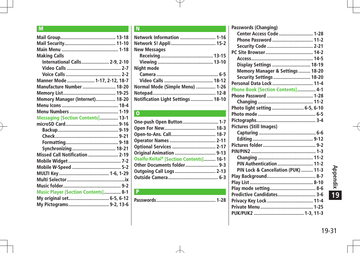 19-31Appendix19MMail Group .......................................... 13-18Mail Security....................................... 11-10Main Menu ........................................... 1-18Making CallsInternational Calls ..................... 2-9, 2-10Video Calls ......................................... 2-7Voice Calls .......................................... 2-2Manner Mode ..................... 1-17, 2-12, 18-7Manufacture Number ......................... 18-20Memory List ........................................ 19-25Memory Manager (Internet) ............... 18-20Menu Icons ........................................... 18-4Menu Numbers ..................................... 1-19Messaging [Section Contents] .............. 13-1microSD Card ........................................ 9-16Backup .............................................. 9-19Check ................................................ 9-21Formatting ........................................ 9-18Synchronizing ................................. 18-21Missed Call Notification ....................... 2-19Mobile Widget ........................................ 7-2Mobile W-Speed ..................................... 5-2MULTI Key ...................................... 1-6, 1-29Multi Selector ............................................ixMusic folder............................................ 9-2Music Player [Section Contents] ............. 8-1My original set............................... 6-5, 6-12My Pictograms ............................... 9-2, 13-6NNetwork Information ........................... 1-16Network S! Appli .................................. 15-2New MessagesReceiving ........................................ 13-15Viewing .......................................... 13-10Night modeCamera ............................................... 6-5Video Calls ..................................... 18-12Normal Mode (Simple Menu) ............... 1-26Notepad ................................................ 12-8Notification Light Settings ................. 18-10OOne-push Open Button ........................... 1-7Open For New ....................................... 18-3Open-to-Ans. Call.................................. 18-7Operator Names ................................... 2-11Optional Services ................................. 2-17Original Animation ............................... 9-13Osaifu-Keitai® [Section Contents] ......... 16-1Other Documents folder ......................... 9-3Outgoing Call Logs ............................... 2-13Outside Camera ...................................... 6-3PPasswords ............................................. 1-28Passwords (Changing)Center Access Code .......................... 1-28Phone Password ............................... 11-2Security Code ................................... 2-21PC Site Browser .................................... 14-2Access ............................................... 14-5Display Settings ............................. 18-19Memory Manager &amp; Settings ......... 18-20Security Settings ............................ 18-20Personal Data Lock ............................... 11-4Phone Book [Section Contents] .............. 4-1Phone Password ................................... 1-28Changing .......................................... 11-2Photo light setting ........................ 6-5, 6-10Photo mode ............................................ 6-5Pictographs ............................................. 3-4Pictures (Still Images)Capturing ........................................... 6-6Editing .............................................. 9-12Pictures folder ........................................ 9-2PIN/PIN2 ................................................. 1-3Changing .......................................... 11-2PIN Authentication ........................... 11-2PIN Lock &amp; Cancellation (PUK) ......... 11-3Play Background ..................................... 8-7Play List ................................................ 8-10Play mode setting................................... 8-6Predictive Candidates............................. 3-6Privacy Key Lock ................................... 11-4Private Menu ........................................ 1-25PUK/PUK2 ...................................... 1-3, 11-3