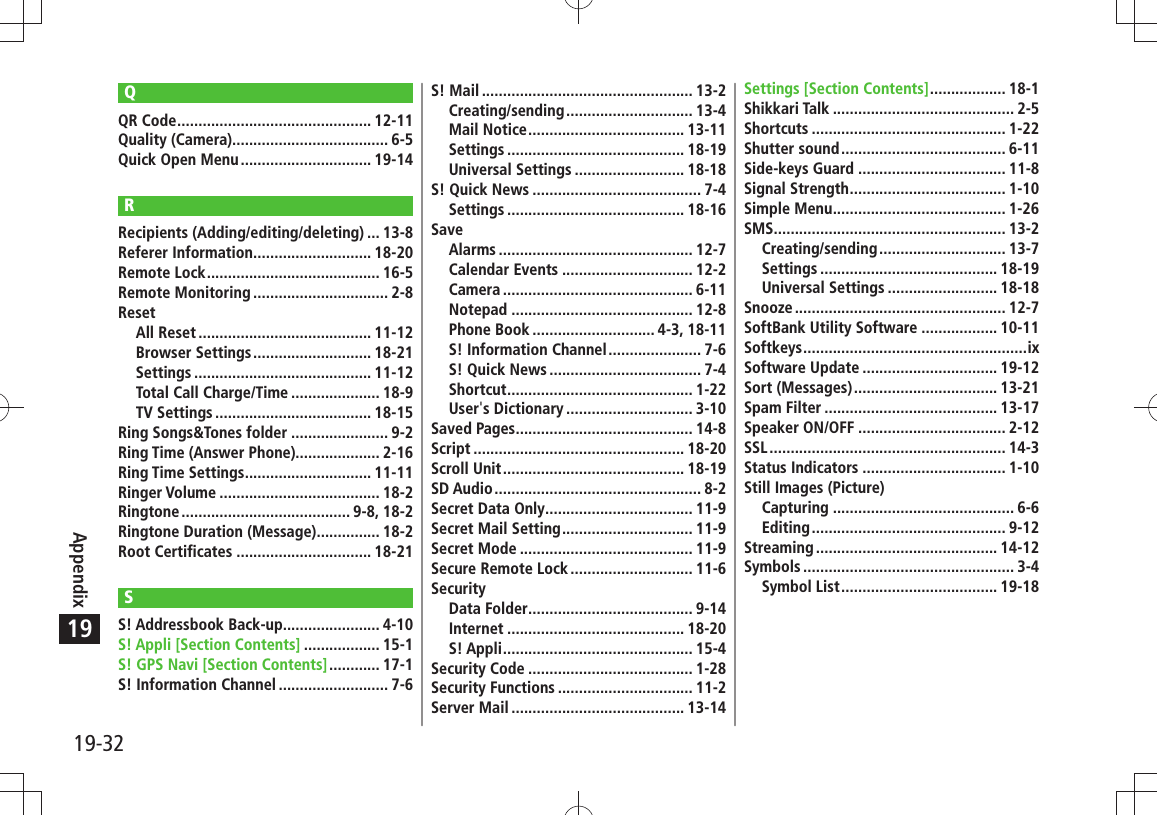 19-32Appendix19QQR Code .............................................. 12-11Quality (Camera)..................................... 6-5Quick Open Menu ............................... 19-14RRecipients (Adding/editing/deleting) ... 13-8Referer Information ............................ 18-20Remote Lock ......................................... 16-5Remote Monitoring ................................ 2-8ResetAll Reset ......................................... 11-12Browser Settings ............................ 18-21Settings .......................................... 11-12Total Call Charge/Time ..................... 18-9TV Settings ..................................... 18-15Ring Songs&amp;Tones folder ....................... 9-2Ring Time (Answer Phone).................... 2-16Ring Time Settings .............................. 11-11Ringer Volume ...................................... 18-2Ringtone ........................................ 9-8,  18-2Ringtone Duration (Message) ............... 18-2Root Certificates ................................ 18-21SS! Addressbook Back-up....................... 4-10S! Appli [Section Contents] .................. 15-1S! GPS Navi [Section Contents] ............ 17-1S! Information Channel .......................... 7-6S! Mail .................................................. 13-2Creating/sending .............................. 13-4Mail Notice ..................................... 13-11Settings .......................................... 18-19Universal Settings .......................... 18-18S! Quick News ........................................ 7-4Settings .......................................... 18-16SaveAlarms .............................................. 12-7Calendar Events ............................... 12-2Camera ............................................. 6-11Notepad ........................................... 12-8Phone Book ............................. 4-3, 18-11S! Information Channel ...................... 7-6S! Quick News .................................... 7-4Shortcut ............................................ 1-22User&apos;s Dictionary .............................. 3-10Saved Pages .......................................... 14-8Script .................................................. 18-20Scroll Unit ........................................... 18-19SD Audio ................................................. 8-2Secret Data Only ................................... 11-9Secret Mail Setting ............................... 11-9Secret Mode ......................................... 11-9Secure Remote Lock ............................. 11-6SecurityData Folder ....................................... 9-14Internet .......................................... 18-20S! Appli ............................................. 15-4Security Code ....................................... 1-28Security Functions ................................ 11-2Server Mail ......................................... 13-14Settings [Section Contents] .................. 18-1Shikkari Talk ........................................... 2-5Shortcuts .............................................. 1-22Shutter sound ....................................... 6-11Side-keys Guard ................................... 11-8Signal Strength ..................................... 1-10Simple Menu ......................................... 1-26SMS ....................................................... 13-2Creating/sending .............................. 13-7Settings .......................................... 18-19Universal Settings .......................... 18-18Snooze .................................................. 12-7SoftBank Utility Software .................. 10-11Softkeys .....................................................ixSoftware Update ................................ 19-12Sort (Messages) .................................. 13-21Spam Filter ......................................... 13-17Speaker ON/OFF ................................... 2-12SSL ........................................................ 14-3Status Indicators .................................. 1-10Still Images (Picture)Capturing ........................................... 6-6Editing .............................................. 9-12Streaming ........................................... 14-12Symbols .................................................. 3-4Symbol List ..................................... 19-18