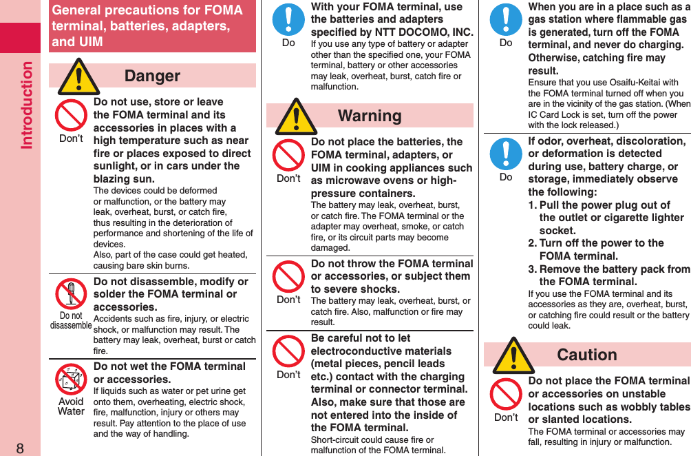 Introduction8General precautions for FOMA terminal, batteries, adapters, and UIM  DangerDo not use, store or leave the FOMA terminal and its accessories in places with a high temperature such as near ﬁre or places exposed to direct sunlight, or in cars under the blazing sun.The devices could be deformed or malfunction, or the battery may leak, overheat, burst, or catch ﬁre, thus resulting in the deterioration of performance and shortening of the life of devices. Also, part of the case could get heated, causing bare skin burns.Do not disassemble, modify or solder the FOMA terminal or accessories.Accidents such as ﬁre, injury, or electric shock, or malfunction may result. The battery may leak, overheat, burst or catch ﬁre.Do not wet the FOMA terminal or accessories.If liquids such as water or pet urine get onto them, overheating, electric shock, ﬁre, malfunction, injury or others may result. Pay attention to the place of use and the way of handling.With your FOMA terminal, use the batteries and adapters speciﬁed by NTT DOCOMO, INC.If you use any type of battery or adapter other than the speciﬁed one, your FOMA terminal, battery or other accessories may leak, overheat, burst, catch ﬁre or malfunction.  WarningDo not place the batteries, the FOMA terminal, adapters, or UIM in cooking appliances such as microwave ovens or high-pressure containers.The battery may leak, overheat, burst, or catch ﬁre. The FOMA terminal or the adapter may overheat, smoke, or catch ﬁre, or its circuit parts may become damaged.Do not throw the FOMA terminal or accessories, or subject them to severe shocks.The battery may leak, overheat, burst, or catch ﬁre. Also, malfunction or ﬁre may result.Be careful not to let electroconductive materials (metal pieces, pencil leads etc.) contact with the charging terminal or connector terminal. Also, make sure that those are not entered into the inside of the FOMA terminal.Short-circuit could cause ﬁre or malfunction of the FOMA terminal.When you are in a place such as a gas station where ﬂammable gas is generated, turn off the FOMA terminal, and never do charging.  Otherwise, catching ﬁre may result.Ensure that you use Osaifu-Keitai with the FOMA terminal turned off when you are in the vicinity of the gas station. (When IC Card Lock is set, turn off the power with the lock released.)If odor, overheat, discoloration, or deformation is detected during use, battery charge, or storage, immediately observe the following:1. Pull the power plug out of the outlet or cigarette lighter socket.2. Turn off the power to the FOMA terminal.3. Remove the battery pack from the FOMA terminal.If you use the FOMA terminal and its accessories as they are, overheat, burst, or catching ﬁre could result or the battery could leak.  CautionDo not place the FOMA terminal or accessories on unstable locations such as wobbly tables or slanted locations.The FOMA terminal or accessories may fall, resulting in injury or malfunction.Don’tDo notdisassembleAvoidWaterDoDon’tDon’tDon’tDoDoDon’t