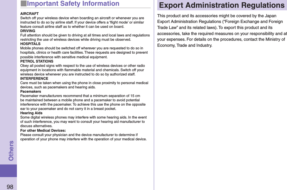 98Others■Important Safety InformationAIRCRAFTSwitch off your wireless device when boarding an aircraft or whenever you are instructed to do so by airline staff. If your device offers a ‘ﬂight mode’ or similar feature consult airline staff as to whether it can be used on board.DRIVINGFull attention should be given to driving at all times and local laws and regulations restricting the use of wireless devices while driving must be observed.HOSPITALSMobile phones should be switched off wherever you are requested to do so in hospitals, clinics or health care facilities. These requests are designed to prevent possible interference with sensitive medical equipment.PETROL STATIONSObey all posted signs with respect to the use of wireless devices or other radio equipment in locations with ﬂammable material and chemicals. Switch off your wireless device whenever you are instructed to do so by authorized staff.INTERFERENCECare must be taken when using the phone in close proximity to personal medical devices, such as pacemakers and hearing aids.PacemakersPacemaker manufacturers recommend that a minimum separation of 15 cm be maintained between a mobile phone and a pacemaker to avoid potential interference with the pacemaker. To achieve this use the phone on the opposite ear to your pacemaker and do not carry it in a breast pocket.Hearing AidsSome digital wireless phones may interfere with some hearing aids. In the event of such interference, you may want to consult your hearing aid manufacturer to discuss alternatives.For other Medical Devices:Please consult your physician and the device manufacturer to determine if operation of your phone may interfere with the operation of your medical device.Export Administration RegulationsThis product and its accessories might be covered by the Japan Export Administration Regulations (“Foreign Exchange and Foreign Trade Law” and its related laws). To export this product and its accessories, take the required measures on your responsibility and at your expenses. For details on the procedures, contact the Ministry of Economy, Trade and Industry.