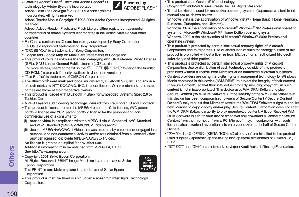 100Others⿠Contains Adobe® Flash® Lite™ and Adobe Reader® LE technology by Adobe Systems Incorporated. Adobe Flash Lite Copyright © 2003-2009 Adobe Systems Incorporated. All rights reserved. Adobe Reader Mobile Copyright © 1993-2009 Adobe Systems Incorporated. All rights reserved. Adobe, Adobe Reader, Flash, and Flash Lite are either registered trademarks or trademarks of Adobe Systems Incorporated in the United States and/or other countries.⿠FeliCa is a contactless IC card technology developed by Sony Corporation.⿠FeliCa is a registered trademark of Sony Corporation.⿠“CROSS YOU” is a trademark of Sony Corporation.⿠Google and Google Map for Mobile are trademarks of Google Inc.⿠This product contains software licensed complying with GNU General Public License (GPL), GNU Lesser General Public License (LGPL), etc. For more details, see “eadme.txt” in the “PL・LGPL等について” folder on the bundled CD-ROM. (“readme.txt” is only available in Japanese version.)⿠“Text Proﬁler” is trademark of OMRON Corporation.⿠The Bluetooth® word mark and logos are owned by Bluetooth SIG, Inc. and any use of such marks by NTT DOCOMO, INC. is under license. Other trademarks and trade names are those of their respective owners.⿠This product is loaded with Bluetooth™ Stack for Embedded Systems Spec 2.0 by Toshiba Corp.⿠MPEG Layer-3 audio coding technology licensed from Fraunhofer IIS and Thomson.⿠This product is licensed under the MPEG-4 patent portfolio license, AVC patent portfolio license and VC-1 patent portfolio license for the personal and non-commercial use of a consumer to(i)  encode video in compliance with the MPEG-4 Visual Standard, AVC Standard and VC-1 Standard (“MPEG-4/AVC/VC-1 Video”) and/or(ii)  decode MPEG-4/AVC/VC-1 Video that was encoded by a consumer engaged in a personal and non-commercial activity and/or was obtained from a licensed video provider licensed to provide MPEG-4/AVC/VC-1 Video.No license is granted or implied for any other use.Additional information may be obtained from MPEG LA, L.L.C. See http://www.mpegla.com.⿠Copyright 2001 Seiko Epson Corporation. All Rights Reserved. PRINT Image Matching is a trademark of Seiko Epson Corporation. The PRINT Image Matching logo is a trademark of Seiko Epson Corporation.⿠This product is manufactured or sold under license from InterDigital Technology Corporation.⿠This product uses GestureTek’s technology. Copyright © 2006-2009, GestureTek, Inc. All Rights Reserved.⿠The abbreviations used for respective operating systems (Japanese version) in this manual are as shown below: Windows Vista is the abbreviation of Windows Vista® (Home Basic, Home Premium, Business, Enterprise, and Ultimate). Windows XP is the abbreviation of Microsoft® Windows® XP Professional operating system or Microsoft® Windows® XP Home Edition operating system.Windows 2000 is the abbreviation of Microsoft® Windows® 2000 Professional operating system.⿠This product is protected by certain intellectual property rights of Microsoft Corporation and third parties. Use or distribution of such technology outside of this product is prohibited without a license from Microsoft or an authorized Microsoft subsidiary and third parties.⿠This product is protected by certain intellectual property rights of Microsoft Corporation. Use or distribution of such technology outside of this product is prohibited without a license from Microsoft or an authorized Microsoft subsidiary.⿠Content providers are using the digital rights management technology for Windows Media contained in this device (“WM-DRM”) to protect the integrity of their content (“Secure Content”) so that their intellectual property, including copyright, in such content is not misappropriated. This device uses WM-DRM Software to play Secure Content (“WM-DRM Software”). If the security of the WM-DRM Software in this device has been compromised, owners of Secure Content (“Secure Content Owners”) may request that Microsoft revoke the WM-DRM Software’s right to acquire new licenses to copy, display and/or play Secure Content. Revocation does not alter the WM-DRM Software’s ability to play unprotected content. A list of Revoked WM-DRM Software is sent to your device whenever you download a license for Secure Content from the Internet or from a PC. Microsoft may, in conjunction with such license, also download revocation lists onto your device on behalf of Secure Content Owners.⿠“ケータイTOOL＜辞書＞ (KEITAI TOOL &lt;Dictionary&gt;)” pre-installed in this product uses “English-Japanese/Japanese-English/Japanese dictionaries of Gakken Co., LTD.”.⿠“漢字検定” and “漢検” are trademarks of Japan Kanji Aptitude Testing Foundation.