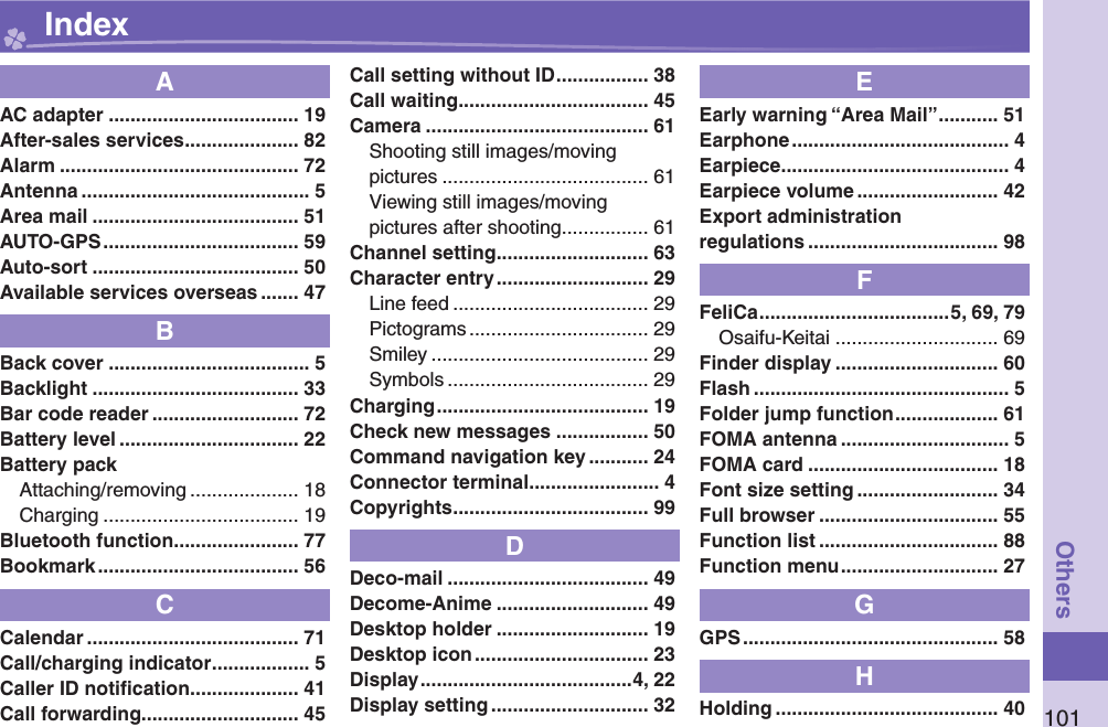 101OthersAAC adapter ................................... 19After-sales services ..................... 82Alarm ............................................ 72Antenna .......................................... 5Area mail ...................................... 51AUTO-GPS .................................... 59Auto-sort ...................................... 50Available services overseas ....... 47BBack cover ..................................... 5Backlight ...................................... 33Bar code reader ........................... 72Battery level ................................. 22Battery packAttaching/removing .................... 18Charging .................................... 19Bluetooth function ....................... 77Bookmark ..................................... 56CCalendar ....................................... 71Call/charging indicator .................. 5Caller ID notiﬁ cation .................... 41Call forwarding............................. 45Call setting without ID ................. 38Call waiting ................................... 45Camera ......................................... 61Shooting still images/movingpictures ...................................... 61Viewing still images/movingpictures after shooting ................ 61Channel setting ............................ 63Character entry ............................ 29Line feed .................................... 29Pictograms ................................. 29Smiley ........................................ 29Symbols ..................................... 29Charging ....................................... 19Check new messages ................. 50Command navigation key ........... 24Connector terminal ........................ 4Copyrights .................................... 99DDeco-mail ..................................... 49Decome-Anime ............................ 49Desktop holder ............................ 19Desktop icon ................................ 23Display .......................................4, 22Display setting ............................. 32EEarly warning “Area Mail” ........... 51Earphone ........................................ 4Earpiece .......................................... 4Earpiece volume .......................... 42Export administrationregulations ................................... 98FFeliCa ...................................5, 69, 79Osaifu-Keitai .............................. 69Finder display .............................. 60Flash ............................................... 5Folder jump function ................... 61FOMA antenna ............................... 5FOMA card ................................... 18Font size setting .......................... 34Full browser ................................. 55Function list ................................. 88Function menu ............................. 27GGPS ............................................... 58HHolding ......................................... 40 Index