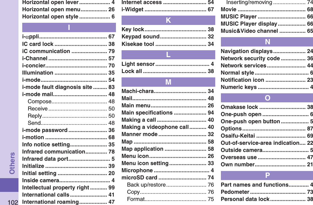 102OthersHorizontal open lever .................... 4Horizontal open menu ................. 26Horizontal open style .................... 6Ii-αppli ............................................ 67IC card lock .................................. 38iC communication ....................... 79i-Channel ...................................... 57i-concier ........................................ 70Illumination .................................. 35i-mode ........................................... 54i-mode fault diagnosis site ......... 83i-mode mail ................................... 48Compose .................................... 48Receive ...................................... 50Reply .......................................... 50Send ........................................... 48i-mode password ......................... 36i-motion ........................................ 68Info notice setting ........................ 35Infrared communication .............. 78Infrared data port ........................... 5Initialize ........................................ 39Initial setting ................................ 20Inside camera ................................. 4Intellectual property right ........... 99International calls ........................ 41International roaming .................. 47Internet access ............................ 54i-Widget ........................................ 67KKey lock ........................................ 38Keypad sound .............................. 32Kisekae tool ................................. 34LLight sensor ................................... 4Lock all ......................................... 38MMachi-chara .................................. 34Mail ................................................ 48Main menu .................................... 26Main speciﬁcations ..................... 94Making a call ................................ 40Making a videophone call ........... 40Manner mode ............................... 32Map ............................................... 58Map application ........................... 58Menu icon ..................................... 26Menu icon setting ........................ 33Microphone .................................... 4microSD card ............................... 74Back up/restore .......................... 76Copy ........................................... 76Format ........................................ 75Inserting/removing ..................... 74Movie ............................................ 68MUSIC Player ............................... 66MUSIC Player display .................. 66Music&amp;Video channel ................. 65NNavigation displays ..................... 24Network security code ................ 36Network services ......................... 44Normal style ................................... 6Notiﬁcation icon .......................... 23Numeric keys ................................. 4OOmakase lock .............................. 38One-push open .............................. 6One-push open button .................. 5Options ......................................... 87Osaifu-Keitai ................................ 69Out-of-service-area indication.... 22Outside camera .............................. 5Overseas use ............................... 47Own number ................................. 21PPart names and functions ............. 4Pedometer .................................... 73Personal data lock ....................... 38