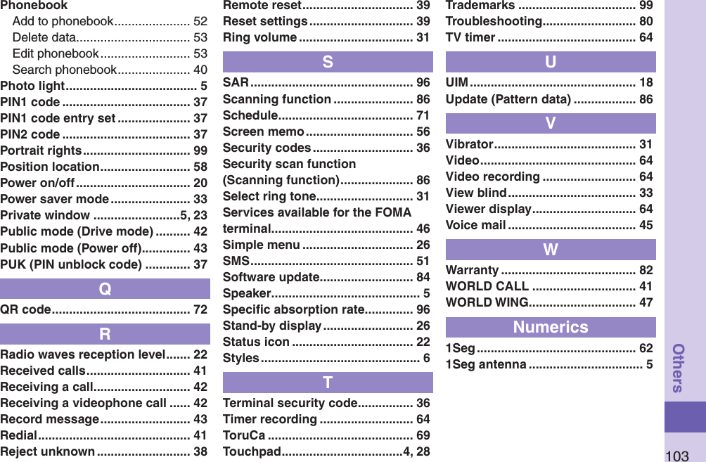 103OthersPhonebookAdd to phonebook ...................... 52Delete data ................................. 53Edit phonebook .......................... 53Search phonebook ..................... 40Photo light ...................................... 5PIN1 code ..................................... 37PIN1 code entry set ..................... 37PIN2 code ..................................... 37Portrait rights ............................... 99Position location .......................... 58Power on/off ................................. 20Power saver mode ....................... 33Private window .........................5, 23Public mode (Drive mode) .......... 42Public mode (Power off) .............. 43PUK (PIN unblock code) ............. 37QQR code ........................................ 72RRadio waves reception level ....... 22Received calls .............................. 41Receiving a call ............................ 42Receiving a videophone call ...... 42Record message .......................... 43Redial ............................................ 41Reject unknown ........................... 38Remote reset ................................ 39Reset settings .............................. 39Ring volume ................................. 31SSAR ............................................... 96Scanning function ....................... 86Schedule ....................................... 71Screen memo ............................... 56Security codes ............................. 36Security scan function (Scanning function) ..................... 86Select ring tone ............................ 31Services available for the FOMA terminal ......................................... 46Simple menu ................................ 26SMS ............................................... 51Software update ........................... 84Speaker ........................................... 5Speciﬁc absorption rate .............. 96Stand-by display .......................... 26Status icon ................................... 22Styles .............................................. 6TTerminal security code ................ 36Timer recording ........................... 64ToruCa .......................................... 69Touchpad ...................................4, 28Trademarks .................................. 99Troubleshooting ........................... 80TV timer ........................................ 64UUIM ................................................ 18Update (Pattern data) .................. 86VVibrator ......................................... 31Video ............................................. 64Video recording ........................... 64View blind ..................................... 33Viewer display .............................. 64Voice mail ..................................... 45WWarranty ....................................... 82WORLD CALL .............................. 41WORLD WING............................... 47Numerics1Seg .............................................. 621Seg antenna ................................. 5