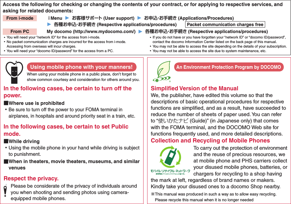 Access the following for checking or changing the contents of your contract, or for applying to respective services, and asking for related documents:From i-mode   ｉMenu  ▶  お客様サポート (User support)  ▶  お申込・お手続き (Applications/Procedures)▶  各種お申込・お手続き (Respective applications/procedures)  Packet communication charges freeFrom PC   My docomo (http://www.mydocomo.com/)  ▶  各種お申込・お手続き (Respective applications/procedures) ⿠You will need your “network ID” for the access from i-mode. ⿠No packet communication charges are incurred for the access from i-mode. Accessing from overseas will incur charges. ⿠You will need your “docomo ID/password” for the access from a PC. ⿠If you do not have or you have forgotten your “network ID” or “docomo ID/password”, contact the docomo Information Center listed on the back page of this manual. ⿠You may not be able to access the site depending on the details of your subscription. ⿠You may not be able to access the site due to system maintenance, etc.Using mobile phone with your manners!When using your mobile phone in a public place, don’t forget to show common courtesy and consideration for others around you.In the following cases, be certain to turn off the power. ■Where use is prohibited ⿠Be sure to turn off the power to your FOMA terminal in airplanes, in hospitals and around priority seat in a train, etc.In the following cases, be certain to set Public mode. ■While driving ⿠Using the mobile phone in your hand while driving is subject to punishment. ■When in theaters, movie theaters, museums, and similar venuesRespect the privacy.Please be considerate of the privacy of individuals around you when shooting and sending photos using camera-equipped mobile phones.Simpliﬁed Version of the ManualWe, the publisher, have edited this volume so that the descriptions of basic operational procedures for respective functions are simpliﬁed, and as a result, have succeeded to reduce the number of sheets of paper used. You can refer to “使いかたナビ (Guide)” (in Japanese only) that comes with the FOMA terminal, and the DOCOMO Web site for functions frequently used, and more detailed descriptions. Collection and Recycling of Mobile PhonesTo carry out the protection of environment and the reuse of precious resources, we at mobile phone and PHS carriers collect your disused mobile phones, batteries, or chargers for recycling to a shop having the mark at left, regardless of brand names or makers. Kindly take your disused ones to a docomo Shop nearby. ※This manual was produced in such a way as to allow easy recycling. Please recycle this manual when it is no longer neededAn Environment Protection Program by DOCOMO