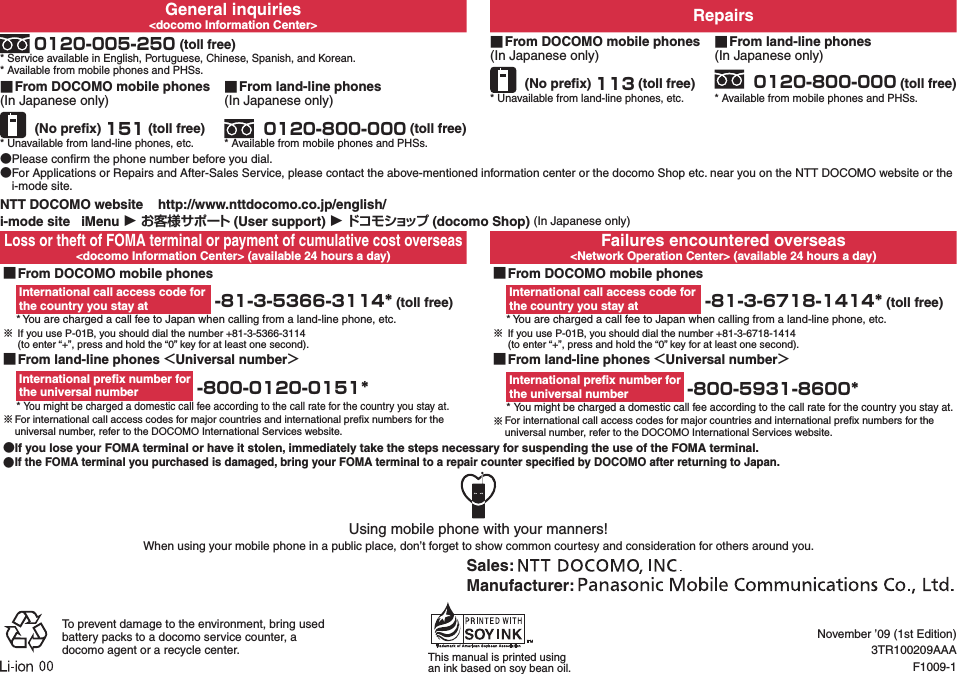 General inquiries&lt;docomo Information Center&gt; Repairs 0120-005-250 (toll free)* Service available in English, Portuguese, Chinese, Spanish, and Korean.* Available from mobile phones and PHSs. ■From DOCOMO mobile phones(In Japanese only) (No preﬁx) 113 (toll free)* Unavailable from land-line phones, etc. ■From land-line phones(In Japanese only) 0120-800-000 (toll free)* Available from mobile phones and PHSs. ■From DOCOMO mobile phones(In Japanese only) (No preﬁx) 151 (toll free)* Unavailable from land-line phones, etc. ■ From land-line phones(In Japanese only) 0120-800-000 (toll free)* Available from mobile phones and PHSs. ●Please conﬁrm the phone number before you dial. ●For Applications or Repairs and After-Sales Service, please contact the above-mentioned information center or the docomo Shop etc. near you on the NTT DOCOMO website or the i-mode site.NTT DOCOMO website    http://www.nttdocomo.co.jp/english/i-mode site   iMenu ▶ お客様サポート (User support) ▶ドコモショップ (docomo Shop) (In Japanese only)Loss or theft of FOMA terminal or payment of cumulative cost overseas&lt;docomo Information Center&gt; (available 24 hours a day)Failures encountered overseas&lt;Network Operation Center&gt; (available 24 hours a day) ■From DOCOMO mobile phonesInternational call access code for  the country you stay at  -81-3-5366-3114* (toll free)* You are charged a call fee to Japan when calling from a land-line phone, etc.※ If you use P-01B, you should dial the number +81-3-5366-3114  (to enter “+”, press and hold the “0” key for at least one second). ■From DOCOMO mobile phonesInternational call access code for  the country you stay at  -81-3-6718-1414* (toll free)* You are charged a call fee to Japan when calling from a land-line phone, etc.※ If you use P-01B, you should dial the number +81-3-6718-1414   (to enter “+”, press and hold the “0” key for at least one second). ■From land-line phones ＜Universal number＞International preﬁx number for  the universal number  -800-0120-0151** You might be charged a domestic call fee according to the call rate for the country you stay at.※For international call access codes for major countries and international preﬁx numbers for the universal number, refer to the DOCOMO International Services website. ■From land-line phones ＜Universal number＞International preﬁx number for  the universal number  -800-5931-8600** You might be charged a domestic call fee according to the call rate for the country you stay at.※For international call access codes for major countries and international preﬁx numbers for the universal number, refer to the DOCOMO International Services website. ●If you lose your FOMA terminal or have it stolen, immediately take the steps necessary for suspending the use of the FOMA terminal. ●If the FOMA terminal you purchased is damaged, bring your FOMA terminal to a repair counter speciﬁed by DOCOMO after returning to Japan.Using mobile phone with your manners!When using your mobile phone in a public place, don’t forget to show common courtesy and consideration for others around you.Sales: Manufacturer: To prevent damage to the environment, bring used battery packs to a docomo service counter, a docomo agent or a recycle center. This manual is printed using an ink based on soy bean oil.November ’09 (1st Edition)3TR100209AAAF1009-1