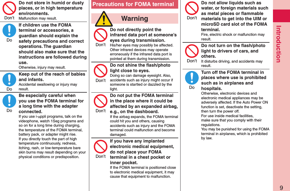 9IntroductionDo not store in humid or dusty places, or in high temperature environments.Malfunction may result.If children use the FOMA terminal or accessories, a guardian should explain the safety precautions and correct operations. The guardian should also make sure that the instructions are followed during use.Otherwise, injury may result.Keep out of the reach of babies and infants.Accidental swallowing or injury may result.Be especially careful when you use the FOMA terminal for a long time with the adapter connected.If you use i-αppli programs, talk on the videophone, watch 1Seg programs and so on for a long time during charging, the temperature of the FOMA terminal, battery pack, or adapter might rise.  If you directly touch the part of high temperature continuously, redness, itching, rash, or low-temperature bare skin burns may result depending on your physical conditions or predisposition.Precautions for FOMA terminal  WarningDo not directly point the infrared data port at someone’s eyes during transmission.His/her eyes may possibly be affected.  Other infrared devices may operate erroneously if the infrared data port is pointed at them during transmission.Do not shine the ﬂash/photo light close to eyes.Doing so can damage eyesight. Also, accidents such as injury might occur if someone is startled or dazzled by the light.Do not put the FOMA terminal in the place where it could be affected by an expanded airbag, e.g., on the dashboard.If the airbag expands, the FOMA terminal could hit you and others, causing accidents such as injury and the FOMA terminal could malfunction and become damaged.If you have any implanted electronic medical equipment, do not place your FOMA terminal in a chest pocket or inner pocket.If the FOMA terminal is positioned close to electronic medical equipment, it may cause that equipment to malfunction.Do not allow liquids such as water, or foreign materials such as metal pieces or ﬂammable materials to get into the UIM or microSD card slot of the FOMA terminal.Fire, electric shock or malfunction may result.Do not turn on the ﬂash/photo light to drivers of cars, and others.It disturbs driving, and accidents may result.Turn off the FOMA terminal in places where use is prohibited such as in airplanes and hospitals.Otherwise, electronic devices and electronic medical appliances may be adversely affected. If the Auto Power ON function is set, deactivate the setting, then turn the power off.  For use inside medical facilities, make sure that you comply with their regulations.You may be punished for using the FOMA terminal in airplanes, which is prohibited by law.Don’tDoDoDoDon’tDon’tDon’tDon’tDon’tDon’tDo