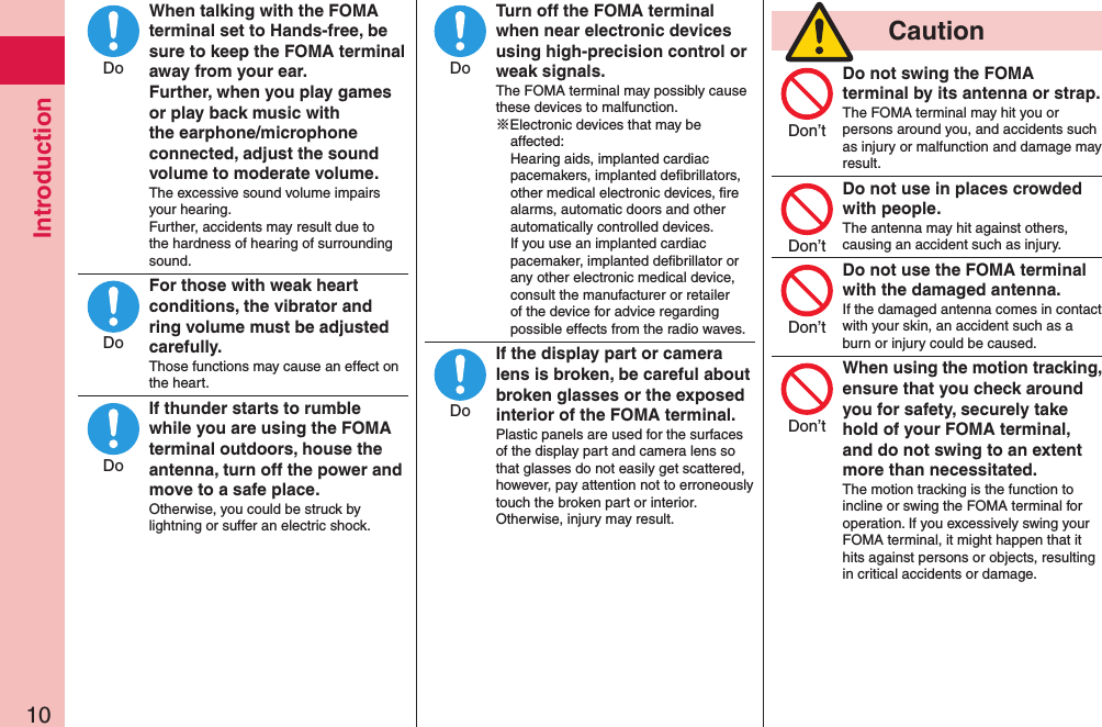 Introduction10When talking with the FOMA terminal set to Hands-free, be sure to keep the FOMA terminal away from your ear. Further, when you play games or play back music with the earphone/microphone connected, adjust the sound volume to moderate volume.The excessive sound volume impairs your hearing. Further, accidents may result due to the hardness of hearing of surrounding sound.For those with weak heart conditions, the vibrator and ring volume must be adjusted carefully.Those functions may cause an effect on the heart.If thunder starts to rumble while you are using the FOMA terminal outdoors, house the antenna, turn off the power and move to a safe place.Otherwise, you could be struck by lightning or suffer an electric shock.Turn off the FOMA terminal when near electronic devices using high-precision control or weak signals.The FOMA terminal may possibly cause these devices to malfunction.※Electronic devices that may be affected:  Hearing aids, implanted cardiac pacemakers, implanted deﬁbrillators, other medical electronic devices, ﬁre alarms, automatic doors and other automatically controlled devices. If you use an implanted cardiac pacemaker, implanted deﬁbrillator or any other electronic medical device, consult the manufacturer or retailer of the device for advice regarding possible effects from the radio waves.If the display part or camera lens is broken, be careful about broken glasses or the exposed interior of the FOMA terminal.Plastic panels are used for the surfaces of the display part and camera lens so that glasses do not easily get scattered, however, pay attention not to erroneously touch the broken part or interior. Otherwise, injury may result.  CautionDo not swing the FOMA terminal by its antenna or strap.The FOMA terminal may hit you or persons around you, and accidents such as injury or malfunction and damage may result.Do not use in places crowded with people.The antenna may hit against others, causing an accident such as injury.Do not use the FOMA terminal with the damaged antenna.If the damaged antenna comes in contact with your skin, an accident such as a burn or injury could be caused.When using the motion tracking, ensure that you check around you for safety, securely take hold of your FOMA terminal, and do not swing to an extent more than necessitated.The motion tracking is the function to incline or swing the FOMA terminal for operation. If you excessively swing your FOMA terminal, it might happen that it hits against persons or objects, resulting in critical accidents or damage.DoDoDoDoDoDon’tDon’tDon’tDon’t