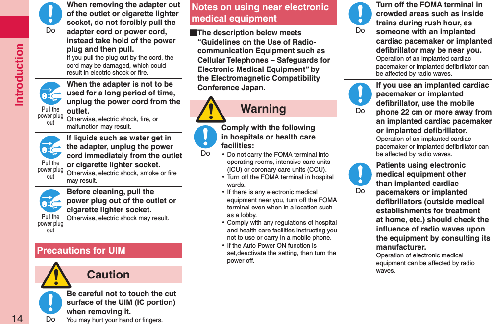 Introduction14When removing the adapter out of the outlet or cigarette lighter socket, do not forcibly pull the adapter cord or power cord, instead take hold of the power plug and then pull.If you pull the plug out by the cord, the cord may be damaged, which could result in electric shock or ﬁre.When the adapter is not to be used for a long period of time, unplug the power cord from the outlet.Otherwise, electric shock, ﬁre, or malfunction may result.If liquids such as water get in the adapter, unplug the power cord immediately from the outlet or cigarette lighter socket.Otherwise, electric shock, smoke or ﬁre may result.Before cleaning, pull the power plug out of the outlet or cigarette lighter socket.Otherwise, electric shock may result.  Precautions for UIM  CautionBe careful not to touch the cut surface of the UIM (IC portion) when removing it.You may hurt your hand or ﬁngers.Notes on using near electronic medical equipment ■The description below meets “Guidelines on the Use of Radio-communication Equipment such as Cellular Telephones – Safeguards for Electronic Medical Equipment” by the Electromagnetic Compatibility Conference Japan.  WarningComply with the following in hospitals or health care facilities: ⿠Do not carry the FOMA terminal into operating rooms, intensive care units (ICU) or coronary care units (CCU). ⿠Turn off the FOMA terminal in hospital wards. ⿠If there is any electronic medical equipment near you, turn off the FOMA terminal even when in a location such as a lobby. ⿠Comply with any regulations of hospital and health care facilities instructing you not to use or carry in a mobile phone. ⿠If the Auto Power ON function is set,deactivate the setting, then turn the power off.Turn off the FOMA terminal in crowded areas such as inside trains during rush hour, as someone with an implanted cardiac pacemaker or implanted deﬁbrillator may be near you.Operation of an implanted cardiac pacemaker or implanted deﬁbrillator can be affected by radio waves.If you use an implanted cardiac pacemaker or implanted deﬁbrillator, use the mobile phone 22 cm or more away from an implanted cardiac pacemaker or implanted deﬁbrillator.Operation of an implanted cardiac pacemaker or implanted deﬁbrillator can be affected by radio waves.Patients using electronic medical equipment other than implanted cardiac pacemakers or implanted deﬁbrillators (outside medical establishments for treatment at home, etc.) should check the inﬂuence of radio waves upon the equipment by consulting its manufacturer.Operation of electronic medical equipment can be affected by radio waves.DoPull thepower plugoutPull thepower plugoutPull thepower plugoutDoDoDoDoDo