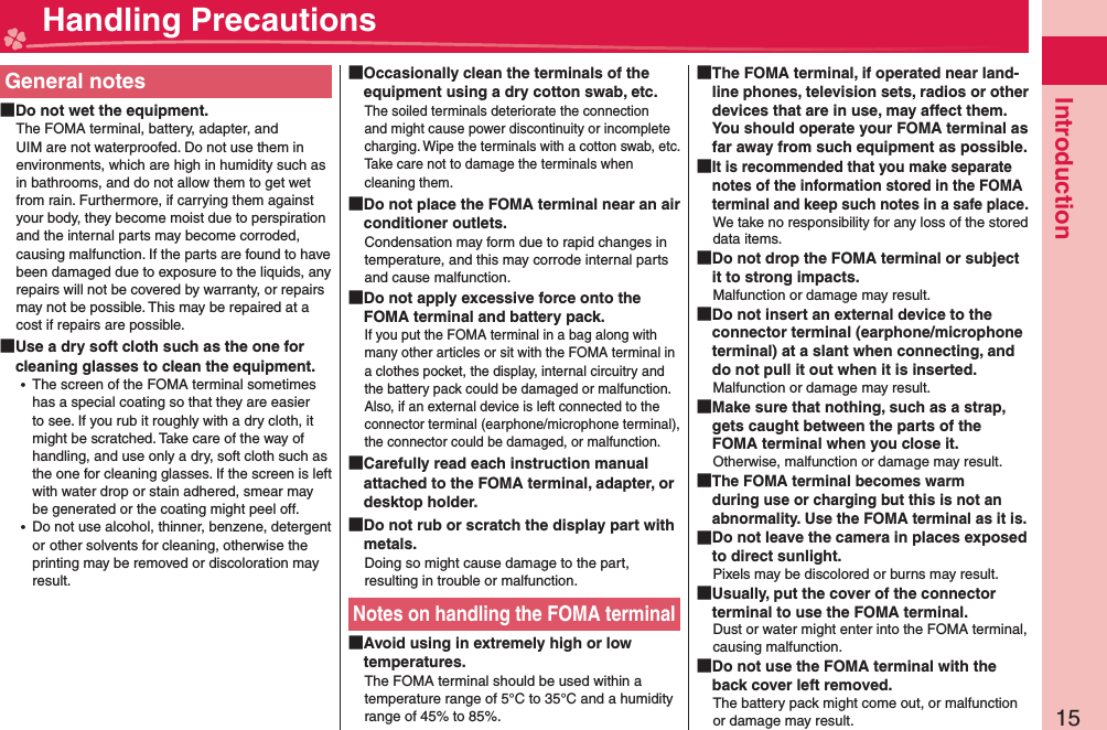 15IntroductionGeneral notes Do not wet the equipment.The FOMA terminal, battery, adapter, and UIM are not waterproofed. Do not use them in environments, which are high in humidity such as in bathrooms, and do not allow them to get wet from rain. Furthermore, if carrying them against your body, they become moist due to perspiration and the internal parts may become corroded, causing malfunction. If the parts are found to have been damaged due to exposure to the liquids, any repairs will not be covered by warranty, or repairs may not be possible. This may be repaired at a cost if repairs are possible. Use a dry soft cloth such as the one for cleaning glasses to clean the equipment. ⿠The screen of the FOMA terminal sometimes has a special coating so that they are easier to see. If you rub it roughly with a dry cloth, it might be scratched. Take care of the way of handling, and use only a dry, soft cloth such as the one for cleaning glasses. If the screen is left with water drop or stain adhered, smear may be generated or the coating might peel off. ⿠Do not use alcohol, thinner, benzene, detergent orother solvents for cleaning, otherwise the printing may be removed or discoloration may result. Occasionally clean the terminals of the equipment using a dry cotton swab, etc.The soiled terminals deteriorate the connection and might cause power discontinuity or incomplete charging. Wipe the terminals with a cotton swab, etc.Take care not to damage the terminals when cleaning them. Do not place the FOMA terminal near an air conditioner outlets.Condensation may form due to rapid changes in temperature, and this may corrode internal parts and cause malfunction. Do not apply excessive force onto the FOMA terminal and battery pack.If you put the FOMA terminal in a bag along with many other articles or sit with the FOMA terminal in a clothes pocket, the display, internal circuitry and the battery pack could be damaged or malfunction. Also, if an external device is left connected to the connector terminal (earphone/microphone terminal), the connector could be damaged, or malfunction. Carefully read each instruction manual attached to the FOMA terminal, adapter, or desktop holder. Do not rub or scratch the display part with metals.Doing so might cause damage to the part, resulting in trouble or malfunction.Notes on handling the FOMA terminal Avoid using in extremely high or low temperatures.The FOMA terminal should be used within a temperature range of 5°C to 35°C and a humidity range of 45% to 85%. The FOMA terminal, if operated near land-line phones, television sets, radios or other devices that are in use, may affect them. You should operate your FOMA terminal as far away from such equipment as possible. It is recommended that you make separate notes of the information stored in the FOMA terminal and keep such notes in a safe place.We take no responsibility for any loss of the stored data items. Do not drop the FOMA terminal or subject it to strong impacts.Malfunction or damage may result. Do not insert an external device to the connector terminal (earphone/microphone terminal) at a slant when connecting, and do not pull it out when it is inserted.Malfunction or damage may result. Make sure that nothing, such as a strap, gets caught between the parts of the FOMA terminal when you close it.Otherwise, malfunction or damage may result. The FOMA terminal becomes warm during use or charging but this is not an abnormality. Use the FOMA terminal as it is. Do not leave the camera in places exposed to direct sunlight.Pixels may be discolored or burns may result. Usually, put the cover of the connector terminal to use the FOMA terminal.Dust or water might enter into the FOMA terminal, causing malfunction. Do not use the FOMA terminal with the back cover left removed.The battery pack might come out, or malfunction or damage may result. Handling Precautions