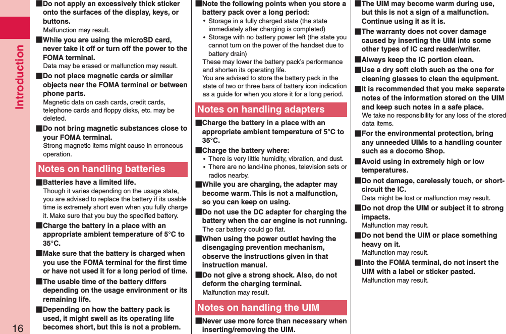 Introduction16 Do not apply an excessively thick sticker onto the surfaces of the display, keys, or buttons.Malfunction may result. While you are using the microSD card, never take it off or turn off the power to the FOMA terminal.Data may be erased or malfunction may result. Do not place magnetic cards or similar objects near the FOMA terminal or between phone parts.Magnetic data on cash cards, credit cards, telephone cards and ﬂoppy disks, etc. may be deleted. Do not bring magnetic substances close to your FOMA terminal.Strong magnetic items might cause in erroneous operation.Notes on handling batteries Batteries have a limited life.Though it varies depending on the usage state, you are advised to replace the battery if its usable time is extremely short even when you fully charge it. Make sure that you buy the speciﬁed battery. Charge the battery in a place with an appropriate ambient temperature of 5°C to 35°C. Make sure that the battery is charged when you use the FOMA terminal for the ﬁrst time or have not used it for a long period of time. The usable time of the battery differs depending on the usage environment or its remaining life. Depending on how the battery pack is used, it might swell as its operating life becomes short, but this is not a problem. Note the following points when you store a battery pack over a long period: ⿠Storage in a fully charged state (the state immediately after charging is completed) ⿠Storage with no battery power left (the state you cannot turn on the power of the handset due to battery drain)These may lower the battery pack’s performance and shorten its operating life. You are advised to store the battery pack in the state of two or three bars of battery icon indication as a guide for when you store it for a long period.Notes on handling adapters Charge the battery in a place with an appropriate ambient temperature of 5°C to 35°C. Charge the battery where: ⿠There is very little humidity, vibration, and dust. ⿠There are no land-line phones, television sets or radios nearby. While you are charging, the adapter may become warm. This is not a malfunction, so you can keep on using. Do not use the DC adapter for charging the battery when the car engine is not running.The car battery could go ﬂat. When using the power outlet having the disengaging prevention mechanism, observe the instructions given in that instruction manual. Do not give a strong shock. Also, do not deform the charging terminal.Malfunction may result.Notes on handling the UIM Never use more force than necessary when inserting/removing the UIM. The UIM may become warm during use, but this is not a sign of a malfunction. Continue using it as it is. The warranty does not cover damage caused by inserting the UIM into some other types of IC card reader/writer. Always keep the IC portion clean. Use a dry soft cloth such as the one for cleaning glasses to clean the equipment. It is recommended that you make separate notes of the information stored on the UIM and keep such notes in a safe place.We take no responsibility for any loss of the stored data items. For the environmental protection, bring any unneeded UIMs to a handling counter such as a docomo Shop. Avoid using in extremely high or low temperatures. Do not damage, carelessly touch, or short-circuit the IC.Data might be lost or malfunction may result. Do not drop the UIM or subject it to strong impacts.Malfunction may result. Do not bend the UIM or place something heavy on it.Malfunction may result. Into the FOMA terminal, do not insert the UIM with a label or sticker pasted.Malfunction may result.