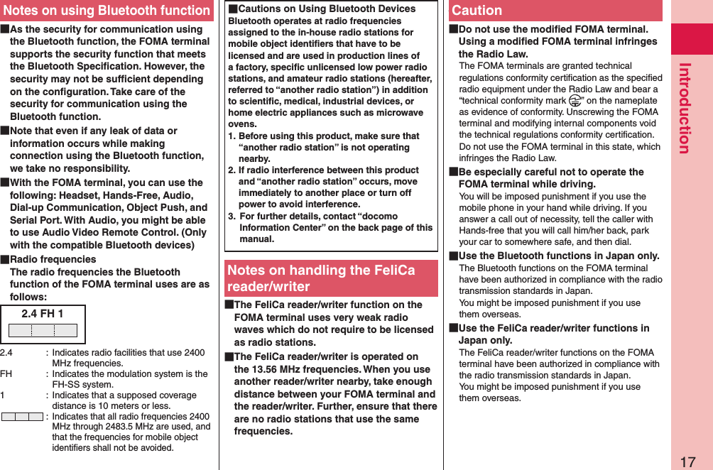 17IntroductionNotes on using Bluetooth function As the security for communication using the Bluetooth function, the FOMA terminal supports the security function that meets the Bluetooth Speciﬁcation. However, the security may not be sufﬁcient depending on the conﬁguration. Take care of the security for communication using the Bluetooth function. Note that even if any leak of data or information occurs while making connection using the Bluetooth function, we take no responsibility. With the FOMA terminal, you can use the following: Headset, Hands-Free, Audio, Dial-up Communication, Object Push, and Serial Port. With Audio, you might be able to use Audio Video Remote Control. (Only with the compatible Bluetooth devices) Radio frequencies The radio frequencies the Bluetooth function of the FOMA terminal uses are as follows:2.4 FH 12.4  :  Indicates radio facilities that use 2400 MHz frequencies.FH  :  Indicates the modulation system is the FH-SS system.1  :  Indicates that a supposed coverage distance is 10 meters or less. : Indicates that all radio frequencies 2400 MHz through 2483.5 MHz are used, and that the frequencies for mobile object identiﬁers shall not be avoided. Cautions on Using Bluetooth DevicesBluetooth operates at radio frequencies assigned to the in-house radio stations for mobile object identiﬁers that have to be licensed and are used in production lines of a factory, speciﬁc unlicensed low power radio stations, and amateur radio stations (hereafter, referred to “another radio station”) in addition to scientiﬁc, medical, industrial devices, or home electric appliances such as microwave ovens.1. Before using this product, make sure that “another radio station” is not operating nearby.2. If radio interference between this product and “another radio station” occurs, move immediately to another place or turn off power to avoid interference.3.  For further details, contact “docomo Information Center” on the back page of this manual.Notes on handling the FeliCa reader/writer The FeliCa reader/writer function on the FOMA terminal uses very weak radio waves which do not require to be licensed as radio stations. The FeliCa reader/writer is operated on the 13.56 MHz frequencies. When you use another reader/writer nearby, take enough distance between your FOMA terminal and the reader/writer. Further, ensure that there are no radio stations that use the same frequencies. Caution Do not use the modiﬁed FOMA terminal. Using a modiﬁed FOMA terminal infringes the Radio Law.The FOMA terminals are granted technical regulations conformity certiﬁcation as the speciﬁed radio equipment under the Radio Law and bear a “technical conformity mark  ” on the nameplate as evidence of conformity. Unscrewing the FOMA terminal and modifying internal components void the technical regulations conformity certiﬁcation. Do not use the FOMA terminal in this state, which infringes the Radio Law. Be especially careful not to operate the FOMA terminal while driving.You will be imposed punishment if you use the mobile phone in your hand while driving. If you answer a call out of necessity, tell the caller with Hands-free that you will call him/her back, park your car to somewhere safe, and then dial. Use the Bluetooth functions in Japan only.The Bluetooth functions on the FOMA terminal have been authorized in compliance with the radio transmission standards in Japan. You might be imposed punishment if you use them overseas. Use the FeliCa reader/writer functions in Japan only.The FeliCa reader/writer functions on the FOMA terminal have been authorized in compliance with the radio transmission standards in Japan. You might be imposed punishment if you use them overseas.