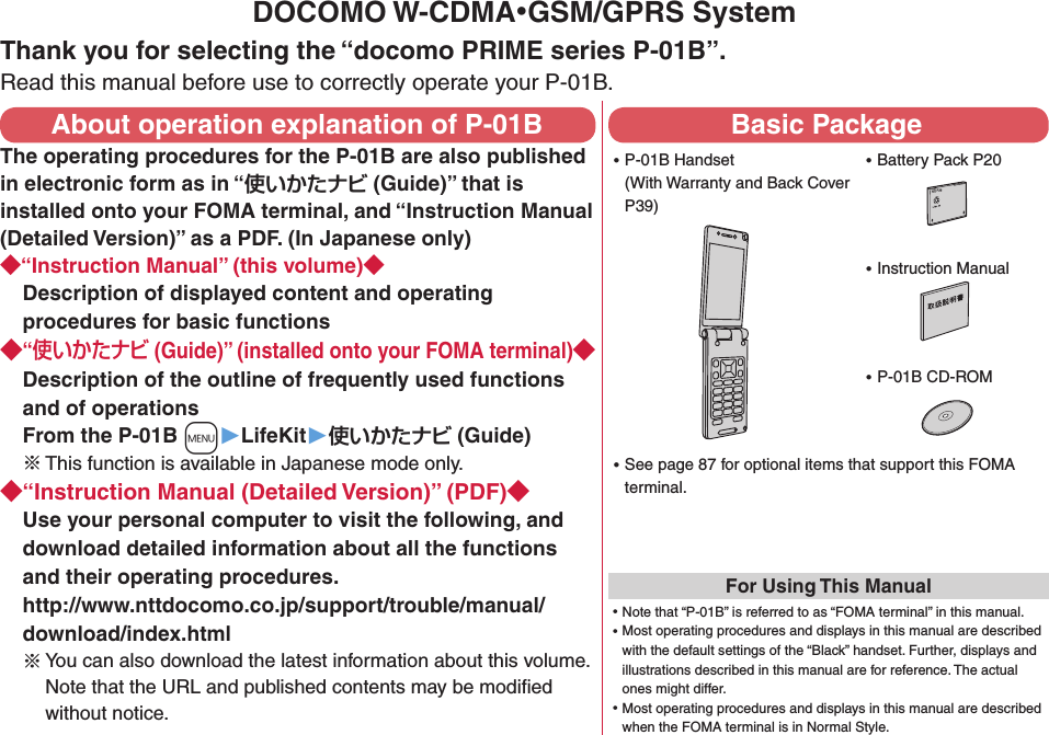 DOCOMO W-CDMA・GSM/GPRS SystemThank you for selecting the “docomo PRIME series P-01B”.Read this manual before use to correctly operate your P-01B.About operation explanation of P-01BThe operating procedures for the P-01B are also published in electronic form as in “ (Guide)” that is installed onto your FOMA terminal, and “Instruction Manual (Detailed Version)” as a PDF. (In Japanese only)“Instruction Manual” (this volume)Description of displayed content and operating procedures for basic functions“ (Guide)” (installed onto your FOMA terminal)Description of the outline of frequently used functions and of operations From the P-01B +m▶LifeKit▶ (Guide)※ This function is available in Japanese mode only.“Instruction Manual (Detailed Version)” (PDF)Use your personal computer to visit the following, and download detailed information about all the functions and their operating procedures.  http://www.nttdocomo.co.jp/support/trouble/manual/download/index.html※You can also download the latest information about this volume. Note that the URL and published contents may be modiﬁed without notice. Basic Package ⿠P-01B Handset (With Warranty and Back Cover P39) ⿠Battery Pack P20NTT ドコモ ⿠Instruction Manual ⿠P-01B CD-ROM ⿠See page 87 for optional items that support this FOMA terminal.For Using This Manual⿠Note that “P-01B” is referred to as “FOMA terminal” in this manual.⿠Most operating procedures and displays in this manual are described with the default settings of the “Black” handset. Further, displays and illustrations described in this manual are for reference. The actual ones might differ.⿠Most operating procedures and displays in this manual are described when the FOMA terminal is in Normal Style.