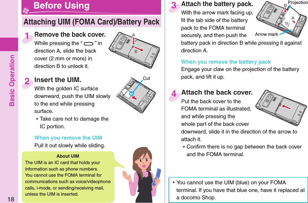 Basic Operation18Attach the battery pack.With the arrow mark facing up, ﬁ t the tab side of the battery pack to the FOMA terminal securely, and then push the battery pack in direction B while pressing it against direction A.When you remove the battery packEngage your claw on the projection of the battery pack, and lift it up.Attach the battery pack.With the arrow mark facing up, 3 Insert the UIM.With the golden IC surface downward, push the UIM slowly to the end while pressing surface. ⿠Take care not to damage the IC portion.When you remove the UIMPull it out slowly while sliding. Insert the UIM.With the golden IC surface 2CutProjectionArrow markRemove the back cover.While pressing the “ ” in direction A, slide the back cover (2 mm or more) in direction B to unlock it.Remove the back cover.While pressing the “1Attach the back cover.Put the back cover to the FOMA terminal as illustrated, and while pressing the whole part of the back cover downward, slide it in the direction of the arrow to attach it. ⿠Conﬁ rm there is no gap between the back cover and the FOMA terminal.Attach the back cover.Put the back cover to the 4 Attaching UIM (FOMA Card)/ Battery Pack Before UsingAbout   UIMThe UIM is an IC card that holds your information such as phone numbers.You cannot use the FOMA terminal for communications such as voice/videophone calls, i-mode, or sending/receiving mail, unless the UIM is inserted. ⿠You cannot use the UIM (blue) on your FOMA terminal. If you have that blue one, have it replaced at a docomo Shop. 