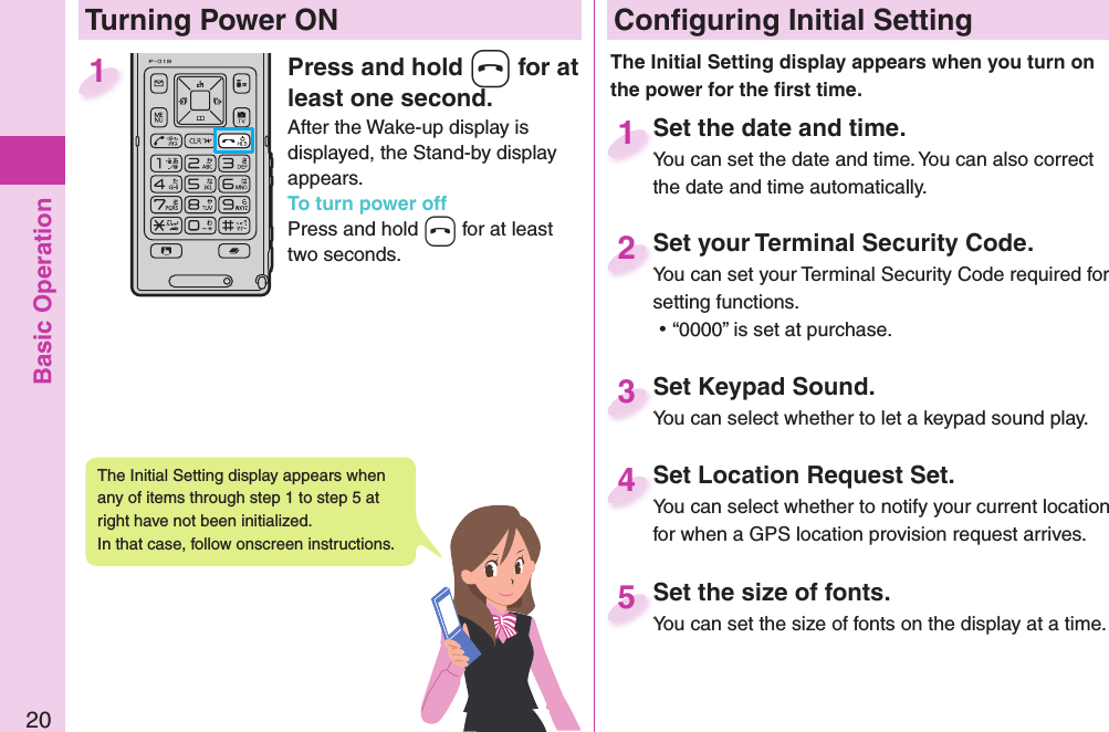 Basic Operation20Press and hold -h for at least one second.After the Wake-up display is displayed, the Stand-by display appears.To turn power offPress and hold -h for at least two seconds.1 Conﬁ guring Initial SettingSet the date and time.You can set the date and time. You can also correct the date and time automatically.Set the date and time.You can set the date and time. You can also correct  1Set your Terminal Security Code.You can set your Terminal Security Code required for setting functions. ⿠“0000” is set at purchase.Set your Terminal Security Code.You can set your Terminal Security Code required for 2Set Keypad Sound.You can select whether to let a keypad sound play.Set Keypad Sound.You can select whether to let a keypad sound play.3Set Location Request Set.You can select whether to notify your current location for when a GPS location provision request arrives.Set Location Request Set.You can select whether to notify your current location 4Set the size of fonts.You can set the size of fonts on the display at a time.Set the size of fonts.You can set the size of fonts on the display at a time. 5  Turning Power ONThe Initial Setting display appears when you turn on the power for the ﬁ rst time.The Initial Setting display appears when any of items through step 1 to step 5 at right have not been initialized. In that case, follow onscreen instructions.