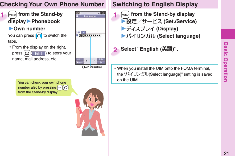 Basic Operation21 Checking Your Own Phone Number+m from the Stand-by display▶Phonebook▶Own numberYou can press +No to switch the tabs. ⿠From the display on the right, press +l() to store your name, mail address, etc.+m+display1Own numberYou can check your own phone number also by pressing +m+0 from the Stand-by display.Switching to English Display+m from the Stand-by display▶ (Set./Service)󱚤 (Display)󱚤 (Select language)+m+1Select “English ()”.Select “English (2 ⿠When you install the UIM onto the FOMA terminal, the “バイリンガル(Select language)” setting is saved on the UIM. 