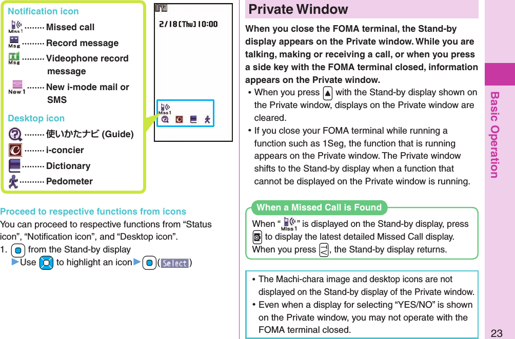 Basic Operation23 Notiﬁ cation icon ········ Missed call ········· Record message ········· Videophone record message ······· New i-mode mail or SMS Desktop icon ········  (Guide) ········ i-concier ········· Dictionary ·········· Pedometer Private WindowWhen you close the FOMA terminal, the Stand-by display appears on the Private window. While you are talking, making or receiving a call, or when you press a side key with the FOMA terminal closed, information appears on the Private window.  ⿠When you press .&lt; with the Stand-by display shown on the Private window, displays on the Private window are cleared. ⿠If you close your FOMA terminal while running a function such as 1Seg, the function that is running appears on the Private window. The Private window shifts to the Stand-by display when a function that cannot be displayed on the Private window is running. When “ ” is displayed on the Stand-by display, press .v to display the latest detailed Missed Call display.When you press .g, the Stand-by display returns.When a Missed Call is Found ⿠The Machi-chara image and desktop icons are not displayed on the Stand-by display of the Private window. ⿠Even when a display for selecting “YES/NO” is shown on the Private window, you may not operate with the FOMA terminal closed.Proceed to respective functions from iconsYou can proceed to respective functions from “Status icon”, “Notiﬁ cation icon”, and “Desktop icon”.1. +Oo from the Stand-by display▶Use +Mo to highlight an icon▶+Oo()