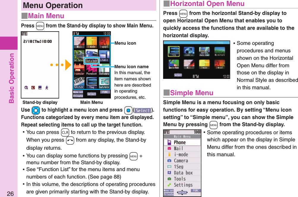 Basic Operation26Menu Operation■Main MenuPress +m from the Stand-by display to show Main Menu.Use +Mo to highlight a menu icon and press +Oo( ). Functions categorized by every menu item are displayed.  Repeat selecting items to call up the target function. ⿠You can press -r to return to the previous display.When you press -h from any display, the Stand-by display returns. ⿠You can display some functions by pressing +m + menu number from the Stand-by display. ⿠See “Function List” for the menu items and menu numbers of each function. (See page 88) ⿠In this volume, the descriptions of operating procedures are given primarily starting with the Stand-by display. Press +m from the horizontal Stand-by display to open Horizontal Open Menu that enables you to quickly access the functions that are available to the horizontal display.a ⿠Some operating procedures and menus shown on the Horizontal Open Menu differ from those on the display in Normal Style as described in this manual.■Horizontal Open MenuSimple Menu is a menu focusing on only basic functions for easy operation. By setting “Menu icon setting” to “Simple menu”, you can show the Simple Menu by pressing +m from the Stand-by display.a ⿠Some operating procedures or items which appear on the display in Simple Menu differ from the ones described in this manual.■Simple MenuMenu iconMenu icon nameIn this manual, the item names shown here are described in operating procedures, etc.Stand-by display Main Menu