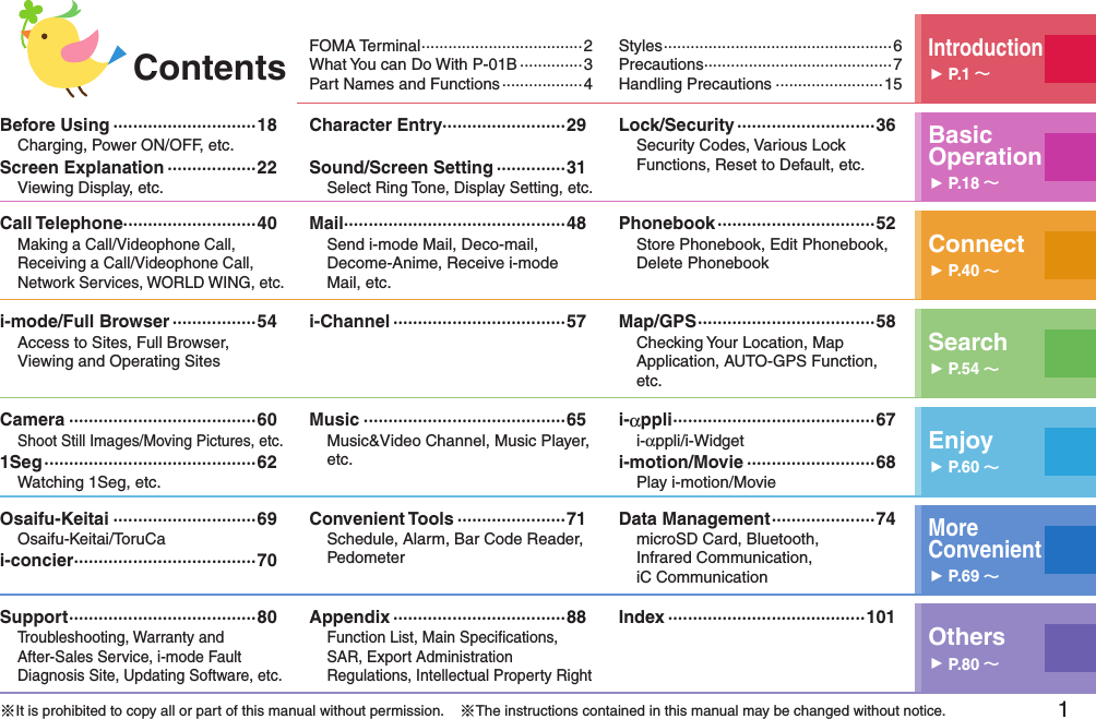 1 FOMA Terminal ····································2What You can Do With P-01B ··············3Part Names and Functions ··················4 Styles ···················································6Precautions ··········································7Handling Precautions ························15Introduction󱚤P.1 Before Using ·····························18Charging, Power ON/OFF, etc.Screen Explanation ··················22Viewing Display, etc.Character Entry·························29Sound/Screen Setting ··············31Select Ring Tone, Display Setting, etc.Lock/Security ····························36Security Codes, Various Lock Functions, Reset to Default, etc.Basic Operation󱚤P.18 Call Telephone···························40Making a Call/Videophone Call, Receiving a Call/Videophone Call, Network Services, WORLD WING, etc.Mail ·············································48Send i-mode Mail, Deco-mail, Decome-Anime, Receive i-mode Mail, etc.Phonebook ································52Store Phonebook, Edit Phonebook, Delete Phonebook Connect󱚤P.40 i-mode/Full Browser ·················54Access to Sites, Full Browser,  Viewing and Operating Sitesi-Channel ···································57 Map/GPS ····································58Checking Your Location, Map Application, AUTO-GPS Function, etc.Search󱚤P.54 Camera ······································60Shoot Still Images/Moving Pictures, etc.1Seg ···········································62Watching 1Seg, etc.Music ·········································65Music&amp;Video Channel, Music Player, etc.i-αppli ·········································67i-αppli/i-Widgeti-motion/Movie ··························68Play i-motion/MovieEnjoy󱚤P.60 Osaifu-Keitai ·····························69Osaifu-Keitai/ToruCai-concier ·····································70Convenient Tools ······················71Schedule, Alarm, Bar Code Reader, PedometerData Management ·····················74microSD Card, Bluetooth,  Infrared Communication,  iC CommunicationMore  Convenient󱚤P.69 Support ······································80Troubleshooting, Warranty and  After-Sales Service, i-mode Fault Diagnosis Site, Updating Software, etc.Appendix ···································88Function List, Main Speciﬁcations, SAR, Export Administration Regulations, Intellectual Property RightIndex ········································101Others󱚤P.80 ※It is prohibited to copy all or part of this manual without permission.    ※The instructions contained in this manual may be changed without notice.Contents