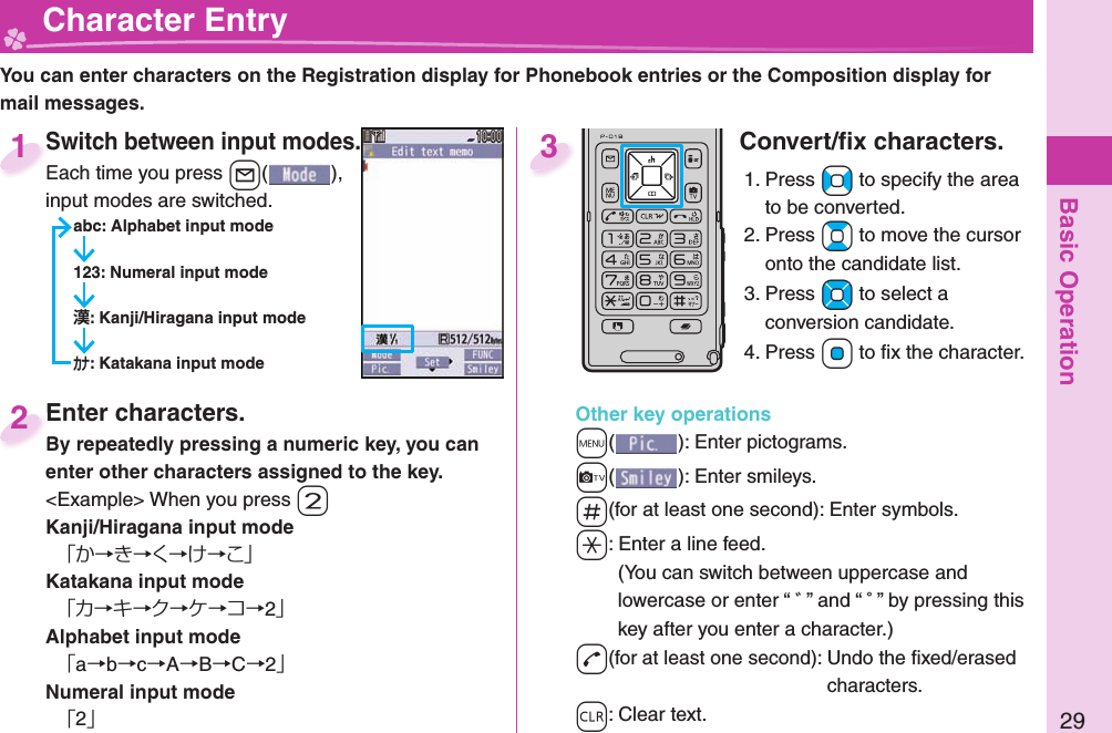 Basic Operation29  Character EntryYou can enter characters on the Registration display for Phonebook entries or the Composition display for mail messages.Switch between input modes.Each time you press +l( ), input modes are switched.abc: Alphabet input mode123: Numeral input mode: Kanji/Hiragana input mode: Katakana input modeSwitch between input modes.Each time you press 1Enter characters.By repeatedly pressing a numeric key, you can enter other characters assigned to the key.&lt;Example&gt; When you press +2Kanji/Hiragana input mode「か→き→く→け→こ」Katakana input mode「カ→キ→ク→ケ→コ→2」Alphabet input mode「a→b→c→A→B→C→2」Numeral input mode「2」Enter characters.By repeatedly pressing a numeric key, you can 2Convert/ﬁ x characters.1. Press +No to specify the area to be converted.2. Press +Bo to move the cursor onto the candidate list.3. Press +Mo to select a conversion candidate.4. Press +Oo to ﬁ x the character.Other key operations+m(): Enter  pictograms.+c(): Enter  smileys.+s(for at least one second): Enter  symbols.-a: Enter a  line feed.(You can switch between uppercase and lowercase or enter “ ゛” and “ ゜” by pressing this key after you enter a character.)-d(for at least one second): Undo the ﬁ xed/erased characters.-r: Clear text.3