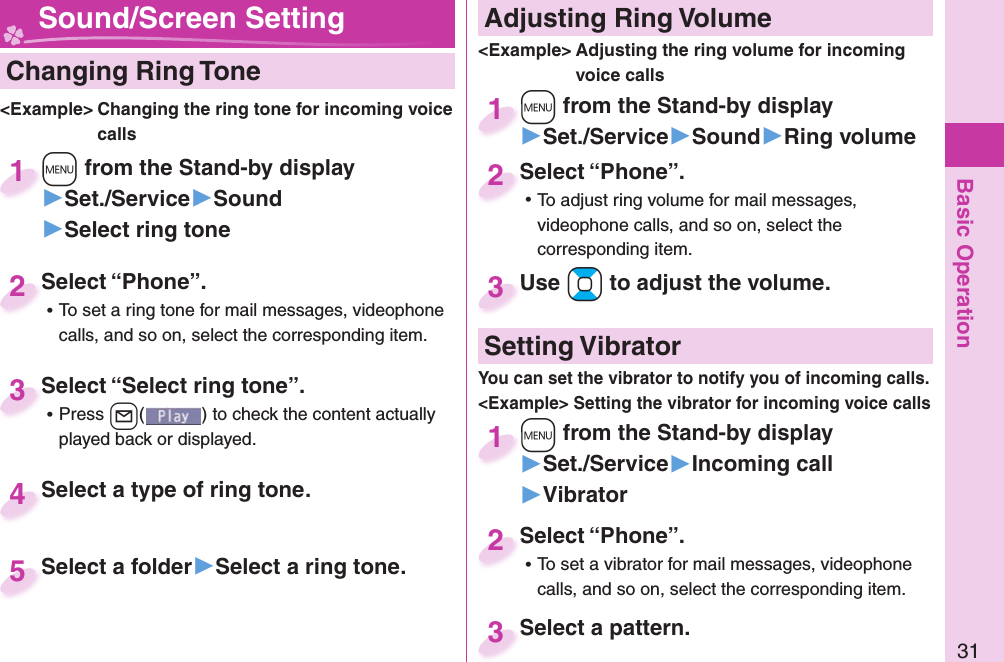 Basic Operation31  Changing Ring Tone&lt;Example&gt; Changing the ring tone for incoming voice calls+m from the Stand-by display▶Set./Service▶Sound▶Select ring tone+m+1Select “Phone”. ⿠To set a ring tone for mail messages, videophone calls, and so on, select the corresponding item.Select “Phone”.2Select “Select ring tone”. ⿠Press +l( ) to check the content actually played back or displayed.Select “Select ring tone”.3Select a type of ring tone.Select a type of ring tone.4Select a folder▶Select a ring tone.Select a folder5 Adjusting Ring Volume&lt;Example&gt; Adjusting the ring volume for incoming voice calls+m from the Stand-by display▶Set./Service▶Sound▶Ring volume+m+1Select “Phone”. ⿠To adjust ring volume for mail messages, videophone calls, and so on, select the corresponding item.Select “Phone”.2Use +Bo to adjust the volume.Use 3 Sound/Screen Setting  Setting Vibrator+m from the Stand-by display▶Set./Service▶Incoming call▶Vibrator+m+1Select “Phone”. ⿠To set a vibrator for mail messages, videophone calls, and so on, select the corresponding item.Select “Phone”.2Select a pattern.Select a pattern.3You can set the vibrator to notify you of incoming calls.&lt;Example&gt; Setting the vibrator for incoming voice calls