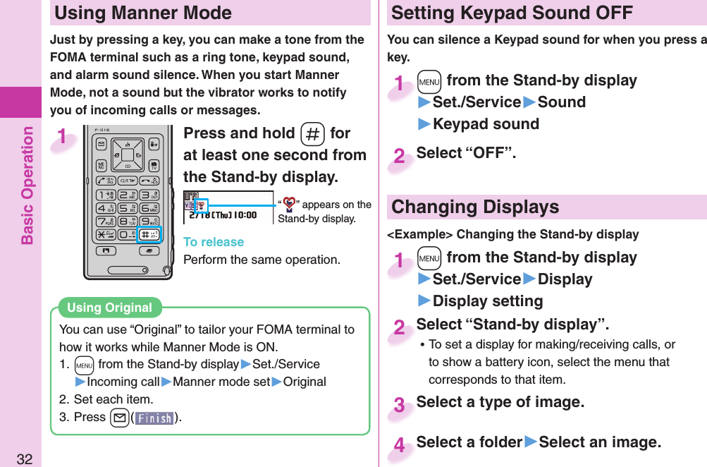 Basic Operation32Press and hold -s for at least one second from the Stand-by display.“ ” appears on the Stand-by display.To releasePerform the same operation.1  Using Manner ModeJust by pressing a key, you can make a tone from the FOMA terminal such as a ring tone, keypad sound, and alarm sound silence. When you start Manner Mode, not a sound but the vibrator works to notify you of incoming calls or messages. Setting Keypad Sound OFFYou can silence a Keypad sound for when you press a key. +m from the Stand-by display▶Set./Service▶Sound▶Keypad sound+m+1Select “OFF”.Select “OFF”.2 Changing Displays&lt;Example&gt; Changing the Stand-by display+m from the Stand-by display▶Set./Service▶Display▶Display setting+m+1Select “Stand-by display”. ⿠To set a display for making/receiving calls, or to show a battery icon, select the menu that corresponds to that item.Select “Stand-by display”.2Select a type of image.Select a type of image.3Select a folder▶Select an image.Select a folder4You can use “Original” to tailor your FOMA terminal to how it works while Manner Mode is ON.1. +m from the Stand-by display▶Set./Service▶Incoming call▶Manner mode set▶Original2. Set each item.3. Press +l().Using Original