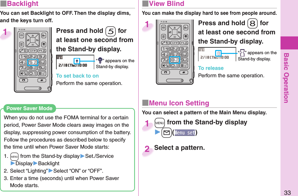 Basic Operation33■ BacklightYou can set Backlight to OFF. Then the display dims, and the keys turn off. Press and hold -5 for at least one second from the Stand-by display.“ ” appears on the Stand-by display.To set back to onPerform the same operation.1Press and hold -8 for at least one second from the Stand-by display.“ ” appears on the Stand-by display.To releasePerform the same operation.1When you do not use the FOMA terminal for a certain period, Power Saver Mode clears away images on the display, suppressing power consumption of the battery. Follow the procedures as described below to specify the time until when Power Saver Mode starts: 1. +m from the Stand-by display▶Set./Service▶Display▶Backlight2. Select “Lighting”▶Select “ON” or “OFF”.3. Enter a time (seconds) until when Power Saver Mode starts. Power Saver Mode■  View BlindYou can make the display hard to see from people around.■ Menu Icon Setting+m from the Stand-by display▶+l()+m+1Select a pattern.Select a pattern.2You can select a pattern of the Main Menu display.