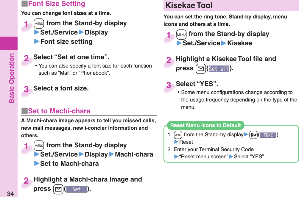 Basic Operation34■ Font Size SettingYou can change font sizes at a time.+m from the Stand-by display▶Set./Service▶Display▶Font size setting+m+1Select “Set at one time”. ⿠You can also specify a font size for each function such as “Mail” or “Phonebook”.Select “Set at one time”.2Select a font size.Select a font size.3■ Set to Machi-charaA Machi-chara image appears to tell you missed calls, new mail messages, new i-concier information and others.+m from the Stand-by display▶Set./Service▶Display▶Machi-chara▶Set to Machi-chara+m+1+m from the Stand-by display▶Set./Service▶Kisekae+m+1Highlight a Machi-chara image and press +l().Highlight a Machi-chara image and press 2Highlight a Kisekae Tool ﬁ le and press +l().Highlight a Kisekae Tool ﬁ le and press 2Select “YES”. ⿠Some menu conﬁ gurations change according to the usage frequency depending on the type of the menu.Select “YES”.3  Kisekae ToolYou can set the ring tone, Stand-by display, menu icons and others at a time.1. +m from the Stand-by display▶+i()▶Reset2. Enter your Terminal Security Code▶“Reset menu screen”▶Select “YES”.Reset Menu Icons to Default