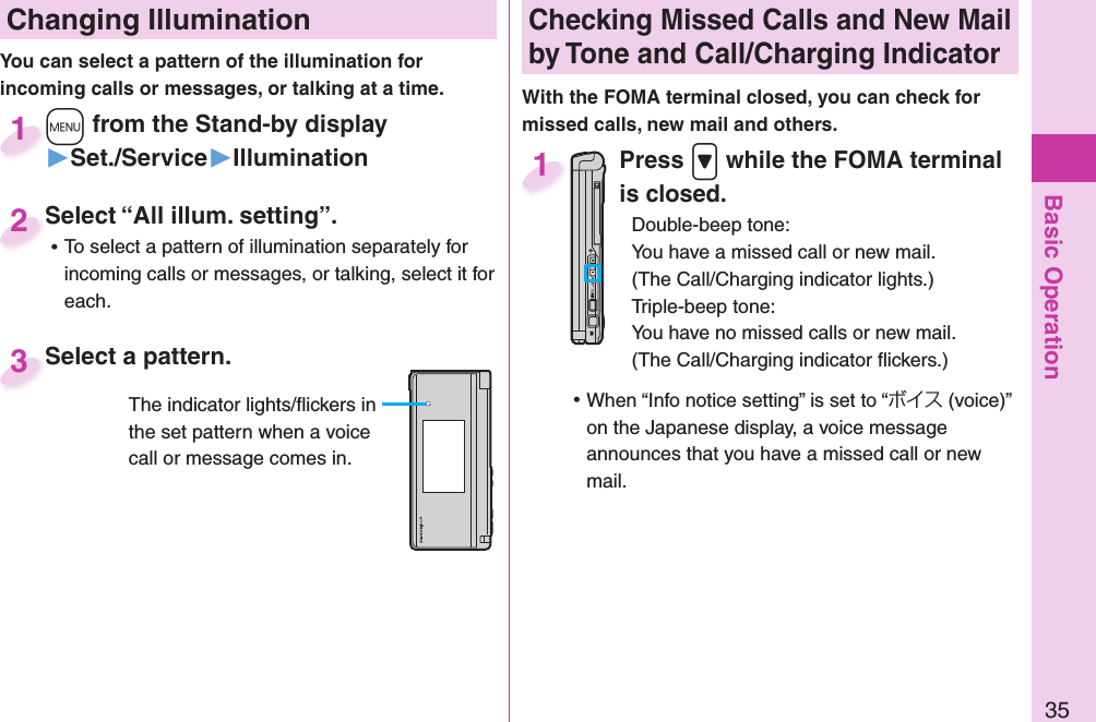 Basic Operation35 Changing Illumination+m from the Stand-by display▶Set./Service▶Illumination+m+1Select “All illum. setting”. ⿠To select a pattern of illumination separately for incoming calls or messages, or talking, select it for each.Select “All illum. setting”.2Select a pattern.Select a pattern.3The indicator lights/ﬂ ickers in the set pattern when a voice call or message comes in. Checking Missed Calls and New Mail by Tone and Call/Charging IndicatorWith the FOMA terminal closed, you can check for missed calls, new mail and others.Press .&gt; while the FOMA terminal is closed.Double-beep tone:You have a missed call or new mail.(The Call/Charging indicator lights.)Triple-beep tone:You have no missed calls or new mail.(The Call/Charging indicator ﬂ ickers.) ⿠When “Info notice setting” is set to “ボイス (voice)” on the Japanese display, a voice message announces that you have a missed call or new mail.1You can select a pattern of the illumination for incoming calls or messages, or talking at a time. 