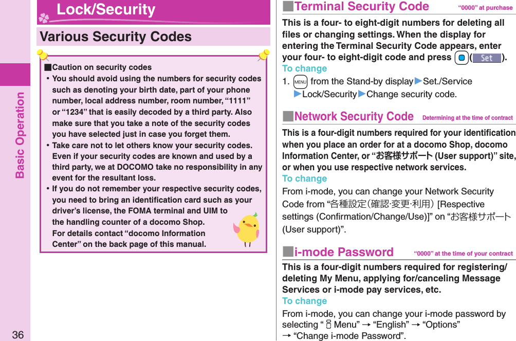 Basic Operation36  Various Security Codes ■Caution on security codes ⿠You should avoid using the numbers for security codes such as denoting your birth date, part of your phone number, local address number, room number, “1111” or “1234” that is easily decoded by a third party. Also make sure that you take a note of the security codes you have selected just in case you forget them. ⿠Take care not to let others know your security codes. Even if your security codes are known and used by a third party, we at DOCOMO take no responsibility in any event for the resultant loss. ⿠If you do not remember your respective security codes, you need to bring an identiﬁ cation card such as your driver’s license, the FOMA terminal and UIM to the handling counter of a docomo Shop.For details contact “docomo Information Center” on the back page of this manual.■  Terminal Security Code “0000” at purchaseThis is a four- to eight-digit numbers for deleting all ﬁ les or changing settings. When the display for entering the Terminal Security Code appears, enter your four- to eight-digit code and press +Oo().To change1. +m from the Stand-by display▶Set./Service▶Lock/Security▶Change security code.■ Network Security CodeDetermining at the time of contractThis is a four-digit numbers required for your identiﬁ cation when you place an order for at a docomo Shop, docomo Information Center, or “ (User support)” site, or when you use respective network services.To changeFrom i-mode, you can change your Network Security Code from “各種設定（確認・変更・利用） [Respective settings (Conﬁ rmation/Change/Use)]” on “お客様サポート (User support)”.■ i-mode Password “0000” at the time of your contractThis is a four-digit numbers required for registering/deleting My Menu, applying for/canceling Message Services or i-mode pay services, etc.To changeFrom i-mode, you can change your i-mode password by selecting “iMenu” → “English” → “Options” → “Change i-mode Password”. Lock/Security