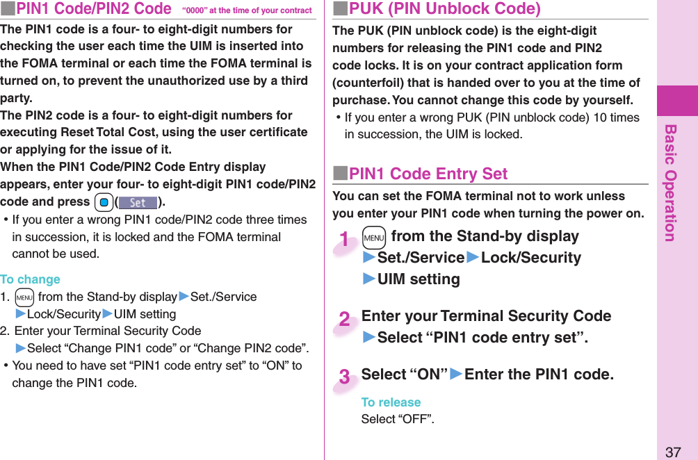 Basic Operation37■ PIN1 Code/ PIN2 Code“0000” at the time of your contractThe PIN1 code is a four- to eight-digit numbers for checking the user each time the UIM is inserted into the FOMA terminal or each time the FOMA terminal is turned on, to prevent the unauthorized use by a third party.The PIN2 code is a four- to eight-digit numbers for executing Reset Total Cost, using the user certiﬁ cate or applying for the issue of it.When the PIN1 Code/PIN2 Code Entry display appears, enter your four- to eight-digit PIN1 code/PIN2 code and press +Oo(). ⿠If you enter a wrong PIN1 code/PIN2 code three times in succession, it is locked and the FOMA terminal cannot be used.To change1. +m from the Stand-by display▶Set./Service▶Lock/Security▶UIM setting2. Enter your Terminal Security Code▶Select “Change PIN1 code” or “Change PIN2 code”. ⿠You need to have set “PIN1 code entry set” to “ON” to change the PIN1 code.■ PUK (PIN Unblock Code)The PUK (PIN unblock code) is the eight-digit numbers for releasing the PIN1 code and PIN2 code locks. It is on your contract application form (counterfoil) that is handed over to you at the time of purchase. You cannot change this code by yourself. ⿠If you enter a wrong PUK (PIN unblock code) 10 times in succession, the UIM is locked.■ PIN1 Code Entry SetYou can set the FOMA terminal not to work unless you enter your PIN1 code when turning the power on.+m from the Stand-by display▶Set./Service▶Lock/Security▶UIM setting+m+1Enter your Terminal Security Code▶Select “PIN1 code entry set”.Enter your Terminal Security Code2Select “ON”▶Enter the PIN1 code.To releaseSelect “OFF”.Select “ON”3