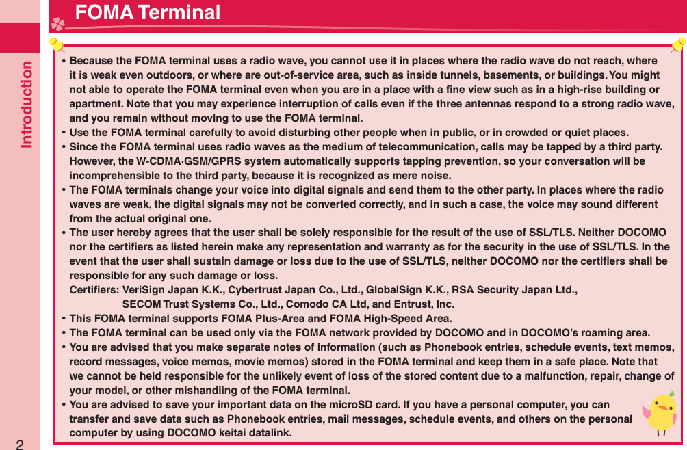 Introduction2 ⿠Because the FOMA terminal uses a radio wave, you cannot use it in places where the radio wave do not reach, where it is weak even outdoors, or where are out-of-service area, such as inside tunnels, basements, or buildings. You might not able to operate the FOMA terminal even when you are in a place with a ﬁ ne view such as in a high-rise building or apartment. Note that you may experience interruption of calls even if the three antennas respond to a strong radio wave, and you remain without moving to use the FOMA terminal. ⿠Use the FOMA terminal carefully to avoid disturbing other people when in public, or in crowded or quiet places. ⿠Since the FOMA terminal uses radio waves as the medium of telecommunication, calls may be tapped by a third party.However, the W-CDMA·GSM/GPRS system automatically supports tapping prevention, so your conversation will be incomprehensible to the third party, because it is recognized as mere noise. ⿠The FOMA terminals change your voice into digital signals and send them to the other party. In places where the radio waves are weak, the digital signals may not be converted correctly, and in such a case, the voice may sound different from the actual original one. ⿠The user hereby agrees that the user shall be solely responsible for the result of the use of SSL/TLS. Neither DOCOMO nor the certiﬁ ers as listed herein make any representation and warranty as for the security in the use of SSL/TLS. In the event that the user shall sustain damage or loss due to the use of SSL/TLS, neither DOCOMO nor the certiﬁ ers shall be responsible for any such damage or loss.Certiﬁ ers:  VeriSign Japan K.K., Cybertrust Japan Co., Ltd., GlobalSign K.K., RSA Security Japan Ltd.,   SECOM Trust Systems Co., Ltd., Comodo CA Ltd, and Entrust, Inc. ⿠This FOMA terminal supports FOMA Plus-Area and FOMA High-Speed Area. ⿠The FOMA terminal can be used only via the FOMA network provided by DOCOMO and in DOCOMO’s roaming area. ⿠You are advised that you make separate notes of information (such as Phonebook entries, schedule events, text memos, record messages, voice memos, movie memos) stored in the FOMA terminal and keep them in a safe place. Note that we cannot be held responsible for the unlikely event of loss of the stored content due to a malfunction, repair, change of your model, or other mishandling of the FOMA terminal. ⿠You are advised to save your important data on the microSD card. If you have a personal computer, you can transfer and save data such as Phonebook entries, mail messages, schedule events, and others on the personal computer by using DOCOMO keitai datalink. FOMA Terminal