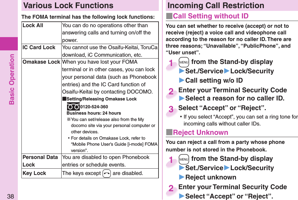 Basic Operation38 Various Lock FunctionsThe FOMA terminal has the following lock functions:  Lock All You can do no operations other than answering calls and turning on/off the power.  IC Card LockYou cannot use the Osaifu-Keitai, ToruCa download, iC Communication, etc.  Omakase Lock When you have lost your FOMA terminal or in other cases, you can lock your personal data (such as Phonebook entries) and the IC Card function of Osaifu-Keitai by contacting DOCOMO. Setting/Releasing Omakase Lock0120-524-360Business hours: 24 hours※You can set/release also from the My docomo site via your personal computer or other devices. ⿠For details on Omakase Lock, refer to “Mobile Phone User’s Guide [i-mode] FOMA version”. Personal Data LockYou are disabled to open Phonebook entries or schedule events.  Key Lock The keys except -h are disabled.Incoming Call Restriction■ Call Setting without ID■ Reject UnknownYou can set whether to receive (accept) or not to receive (reject) a voice call and videophone call according to the reason for no caller ID. There are three reasons; “Unavailable”, “PublicPhone”, and “User unset”.You can reject a call from a party whose phone number is not stored in the Phonebook.+m from the Stand-by display▶Set./Service▶Lock/Security▶Call setting w/o ID+m+1+m from the Stand-by display▶Set./Service▶Lock/Security▶Reject unknown+m+1Enter your Terminal Security Code▶Select a reason for no caller ID.Enter your Terminal Security Code2Enter your Terminal Security Code▶Select “Accept” or “Reject”.Enter your Terminal Security Code2Select “Accept” or “Reject”. ⿠If you select “Accept”, you can set a ring tone for incoming calls without caller IDs.Select “Accept” or “Reject”.3