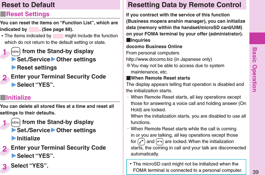 Basic Operation39Reset to Default■  Reset SettingsYou can reset the items on “Function List”, which are indicated by  . (See page 88). ⿠The items indicated by   might include the function which do not return to the default setting or state.+m from the Stand-by display▶Set./Service▶Other settings▶Reset settings+m+1Enter your Terminal Security Code▶Select “YES”.Enter your Terminal Security Code2■ InitializeYou can delete all stored ﬁ les at a time and reset all settings to their defaults.+m from the Stand-by display▶Set./Service▶Other settings▶Initialize+m+1Enter your Terminal Security Code▶Select “YES”.Enter your Terminal Security Code2Select “YES”.Select “YES”.3 Resetting Data by Remote ControlIf you contract with the service of this function (Business mopera anshin manager), you can initialize data (memory within the handset/microSD card/UIM) on your FOMA terminal by your offer (administrator). Inquiriesdocomo Business OnlineFrom personal computershttp://www.docomo.biz (in Japanese only)※You may not be able to access due to system maintenance, etc. When Remote Reset startsThe display appears telling that operation is disabled and the initialization starts.・  When Remote Reset starts, all key operations except those for answering a voice call and holding answer (On Hold) are locked.When the initialization starts, you are disabled to use all functions.・  When Remote Reset starts while the call is coming in or you are talking, all key operations except those for +d and +h are locked. When the initialization starts, the coming in call and your talk are disconnected automatically. ⿠The microSD card might not be initialized when the FOMA terminal is connected to a personal computer.