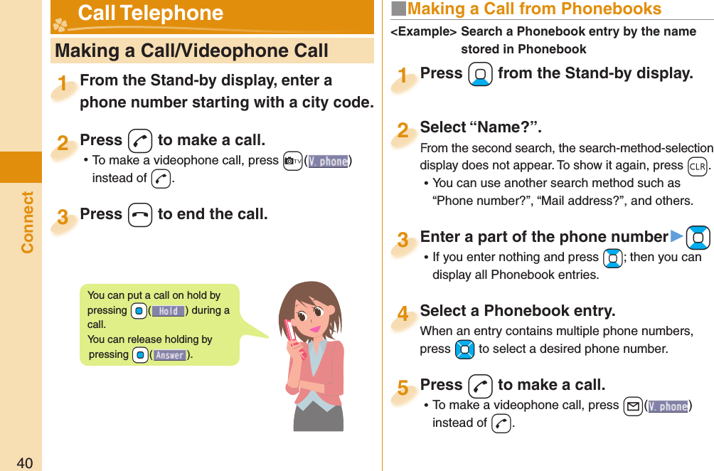 40Connect   Making a Call/Videophone CallFrom the Stand-by display, enter a phone number starting with a city code.From the Stand-by display, enter a phone number starting with a city code.1Press +d to make a call. ⿠To make a videophone call, press +c+( ) instead of d.Press 2Press +h to end the call.Press 3■ Making a Call from PhonebooksPress +Xo from the Stand-by display.Press 1Select “Name?”.From the second search, the search-method-selection display does not appear. To show it again, press +r. ⿠You can use another search method such as “Phone number?”, “Mail address?”, and others.Select “Name?”.From the second search, the search-method-selection 2Select a Phonebook entry.When an entry contains multiple phone numbers, press +Mo to select a desired phone number.Select a Phonebook entry.When an entry contains multiple phone numbers, 4Enter a part of the phone number▶+Bo ⿠If you enter nothing and press +Bo; then you can display all Phonebook entries.Enter a part of the phone number3Press -d to make a call. ⿠To make a videophone call, press +l( ) instead of d.Press 5&lt;Example&gt;  Search a Phonebook entry by the name stored in Phonebook Call TelephoneYou can put a call on  hold by pressing +Oo() during a call.You can release holding by pressing +Oo().