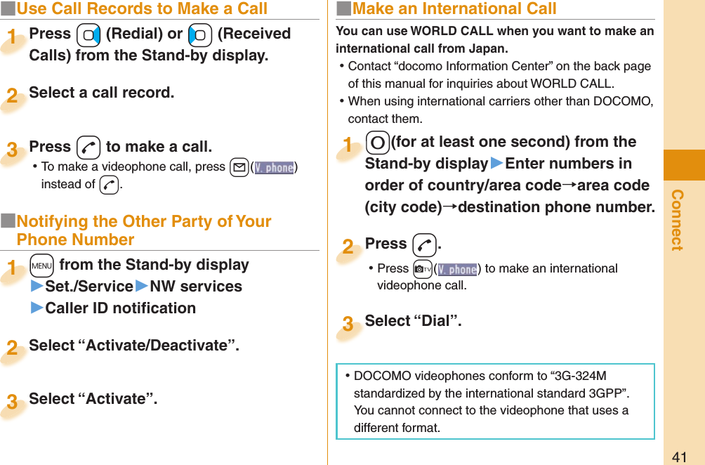 41Connect■  Use Call Records to Make a CallPress +Vo (Redial) or +Co (Received Calls) from the Stand-by display.Press Calls) from the Stand-by display.1Select a call record.Select a call record.2Press -d to make a call. ⿠To make a videophone call, press +l( ) instead of d.Press 3■ Notifying the Other Party of Your Phone Number+m from the Stand-by display▶Set./Service▶NW services▶Caller ID notiﬁ cation+m+1Select “Activate/Deactivate”.Select “Activate/Deactivate”.2Select “Activate”.Select “Activate”.3■ Make an International Call-0(for at least one second) from the Stand-by display󱚤Enter numbers in order of country/area codearea code (city code)destination phone number.-0-Stand-by display1Press -d. ⿠Press +c( ) to make an international videophone call.Press 2Select “Dial”.Select “Dial”.3You can use  WORLD CALL when you want to make an international call from Japan. ⿠Contact “docomo Information Center” on the back page of this manual for inquiries about WORLD CALL. ⿠When using international carriers other than DOCOMO, contact them. ⿠DOCOMO videophones conform to “3G-324M standardized by the international standard 3GPP”. You cannot connect to the videophone that uses a different format.