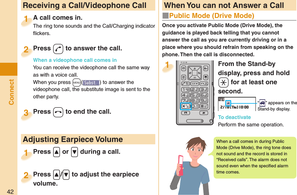 42ConnectFrom the Stand-by display, press and hold +a for at least one second.“ ” appears on the Stand-by display.To deactivatePerform the same operation.1  Receiving a Call/Videophone CallA call comes in.The ring tone sounds and the Call/Charging indicator ﬂ ickers.A call comes in.The ring tone sounds and the Call/Charging indicator 1Press -d to answer the call.When a videophone call comes inYou can receive the videophone call the same way as with a voice call.When you press +m() to answer the videophone call, the substitute image is sent to the other party.Press When a videophone call comes in2Press +h to end the call.Press 3Press .&lt; or .&gt; during a call.Press 1 Adjusting Earpiece VolumePress .&lt;/.&gt; to adjust the earpiece volume.Press volume.2 When You can not Answer a CallOnce you activate Public Mode (Drive Mode), the guidance is played back telling that you cannot answer the call as you are currently driving or in a place where you should refrain from speaking on the phone. Then the call is disconnected.■  Public Mode (Drive Mode)When a call comes in during Public Mode (Drive Mode), the ring tone does not sound and the record is stored in “Received calls”. The alarm does not sound even when the speciﬁ ed alarm time comes.