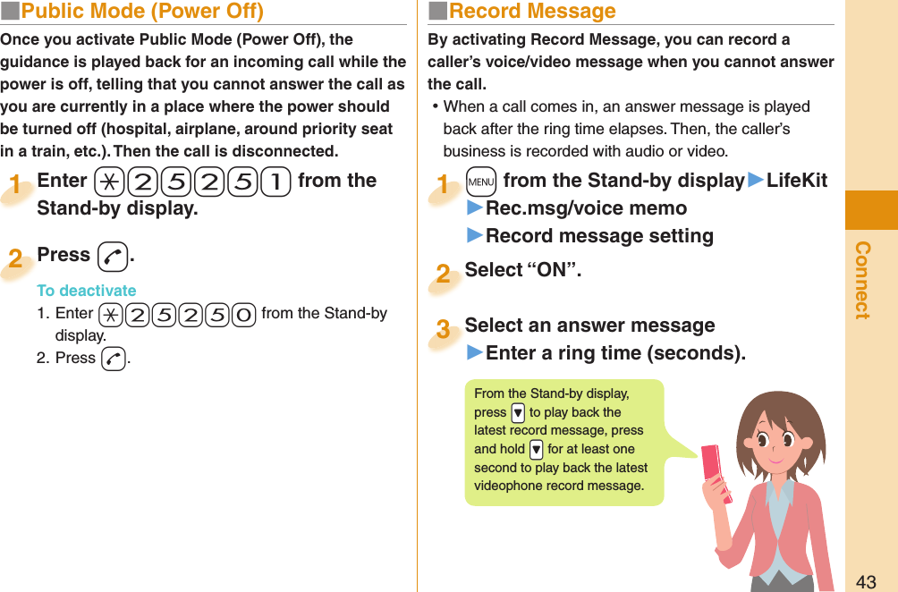 43Connect■  Public Mode (Power Off)Once you activate Public Mode (Power Off), the guidance is played back for an incoming call while the power is off, telling that you cannot answer the call as you are currently in a place where the power should be turned off (hospital, airplane, around priority seat in a train, etc.). Then the call is disconnected.Enter a+2+5+2+5+1 from the Stand-by display.Enter Stand-by display.1Press -d.To deactivate1. Enter +a+2+5+2+5+0 from the Stand-by display.2. Press -d.Press To deactivate2■  Record MessageBy activating Record Message, you can record a caller’s voice/video message when you cannot answer the call. ⿠When a call comes in, an answer message is played back after the ring time elapses. Then, the caller’s business is recorded with audio or video.+m from the Stand-by display▶LifeKit▶Rec.msg/voice memo▶Record message setting+m+1Select “ON”.Select “ON”.2Select an answer message▶Enter a ring time (seconds).Select an answer message3From the Stand-by display, press .&gt; to play back the latest record message, press and hold .&gt; for at least one second to play back the latest videophone record message.