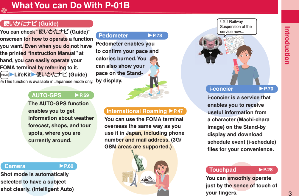 3Introduction○○ RailwaySuspension of the service now... What You can Do With P-01B (Guide)International Roaming 󱚤P.47You can use the FOMA terminal overseas the same way as you use it in Japan, including phone number and mail address. (3G/GSM areas are supported.)AUTO-GPS 󱚤P.59The AUTO-GPS function enables you to get information about weather forecast, shops, and tour spots, where you are currently around. Camera 󱚤P.60Shot mode is automatically selected to have a subject shot clearly. (intelligent Auto)i-concier 󱚤P.70i-concier is a service that enables you to receive useful information from a character (Machi-chara image) on the Stand-by display and download schedule event (i-schedule) ﬁ les for your convenience.Pedometer 󱚤P.73Pedometer enables you to conﬁ rm your pace and calories burned. You can also show your pace on the Stand-by display. Touchpad 󱚤P.28You can smoothly operate just by the sence of touch of your ﬁ ngers.You can check “使いかたナビ (Guide)” onscreen for how to operate a function you want. Even when you do not have the printed “Instruction Manual” at hand, you can easily operate your FOMA terminal by referring to it.m▶LifeKit▶使いかたナビ (Guide)※This function is available in Japanese mode only.