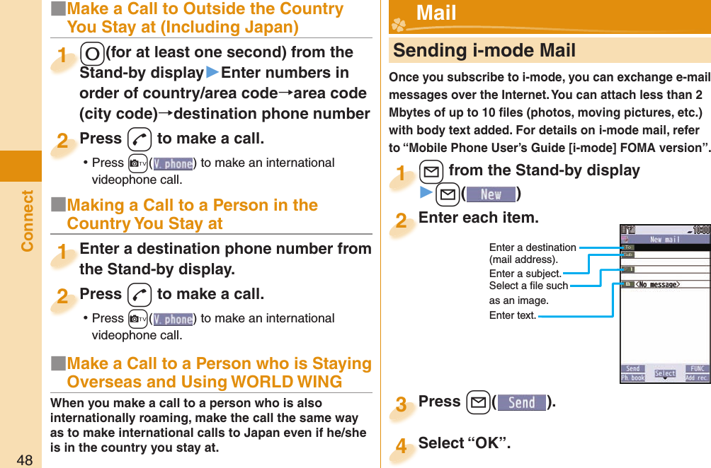 48Connect■Make a Call to Outside the Country You Stay at (Including Japan)-0(for at least one second) from the Stand-by display▶Enter numbers in order of country/area code→area code (city code)→destination phone number-0-Stand-by display1Press -d to make a call. ⿠Press +c( ) to make an international videophone call.Press 2■Making a Call to a Person in the Country You Stay atEnter a destination phone number from the Stand-by display.Enter a destination phone number from the Stand-by display.1Press -d to make a call. ⿠Press +c( ) to make an international videophone call.Press 2     Sending i-mode MailOnce you subscribe to i-mode, you can exchange e-mail messages over the Internet. You can attach less than 2 Mbytes of up to 10 ﬁ les (photos, moving pictures, etc.) with body text added. For details on i-mode mail, refer to “Mobile Phone User’s Guide [i-mode] FOMA version”.+l from the Stand-by display▶+l()+l+1Enter each item.Enter each item.2Enter a destination (mail address).Enter a subject.Select a ﬁ le such as an image.Enter text.Press +l( ).Press 3 Mail■Make a Call to a Person who is Staying Overseas and Using WORLD WINGWhen you make a call to a person who is also internationally roaming, make the call the same way as to make international calls to Japan even if he/she is in the country you stay at. Select “OK”.Select “OK”.4