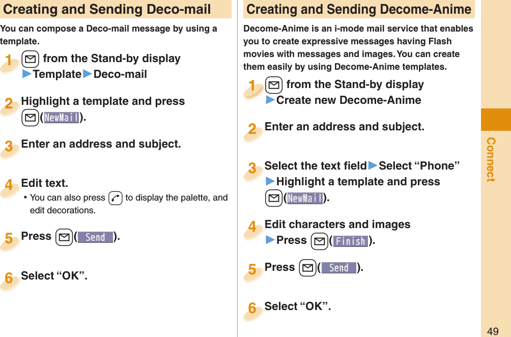 49Connect Creating and Sending Deco-mailYou can compose a Deco-mail message by using a template.+l from the Stand-by display▶Template▶Deco-mail+l+1Highlight a template and press +l().Highlight a template and press +l+2Enter an address and subject.Enter an address and subject.3Edit text. ⿠You can also press +d to display the palette, and edit decorations.Edit text.4Press +l( ).Press 5 Creating and Sending Decome-AnimeDecome-Anime is an i-mode mail service that enables you to create expressive messages having Flash movies with messages and images. You can create them easily by using Decome-Anime templates.+l from the Stand-by display▶Create new Decome-Anime+l+1+l+1111Select the text ﬁ eld▶Select “Phone”▶Highlight a template and press +l(). Select the text ﬁ eld3Edit characters and images▶Press +l( ).Edit characters and images4Press +l( ).Press 5Enter an address and subject.Enter an address and subject.2Select “OK”.Select “OK”.6Select “OK”.Select “OK”.6