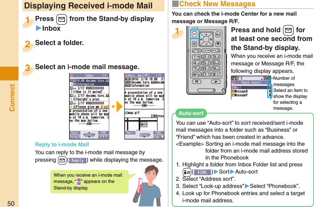 50ConnectPress and hold +l for at least one second from the Stand-by display.When you receive an i-mode mail message or Message R/F, the following display appears.Number of messagesSelect an item to show the display for selecting a message.1 Displaying Received i-mode MailPress +l from the Stand-by display▶InboxPress 1Select a folder.Select a folder.2Select an i-mode mail message. Reply to i-mode MailYou can reply to the i-mode mail message by pressing +l() while displaying the message. Select an i-mode mail message.3When you receive an i-mode mail message, “ ” appears on the Stand-by display.■ Check New MessagesYou can check the i-mode Center for a new mail message or Message R/F.You can use “Auto-sort” to sort received/sent i-mode mail messages into a folder such as “Business” or “Friend” which has been created in advance.&lt;Example&gt; Sorting an i-mode mail message into the folder from an i-mode mail address stored in the Phonebook 1. Highlight a folder from Inbox Folder list and press +i()▶Sort▶Auto-sort2. Select “Address sort”.3. Select “Look-up address”▶Select “Phonebook”.4. Look up for Phonebook entries and select a target i-mode mail address.  Auto-sort
